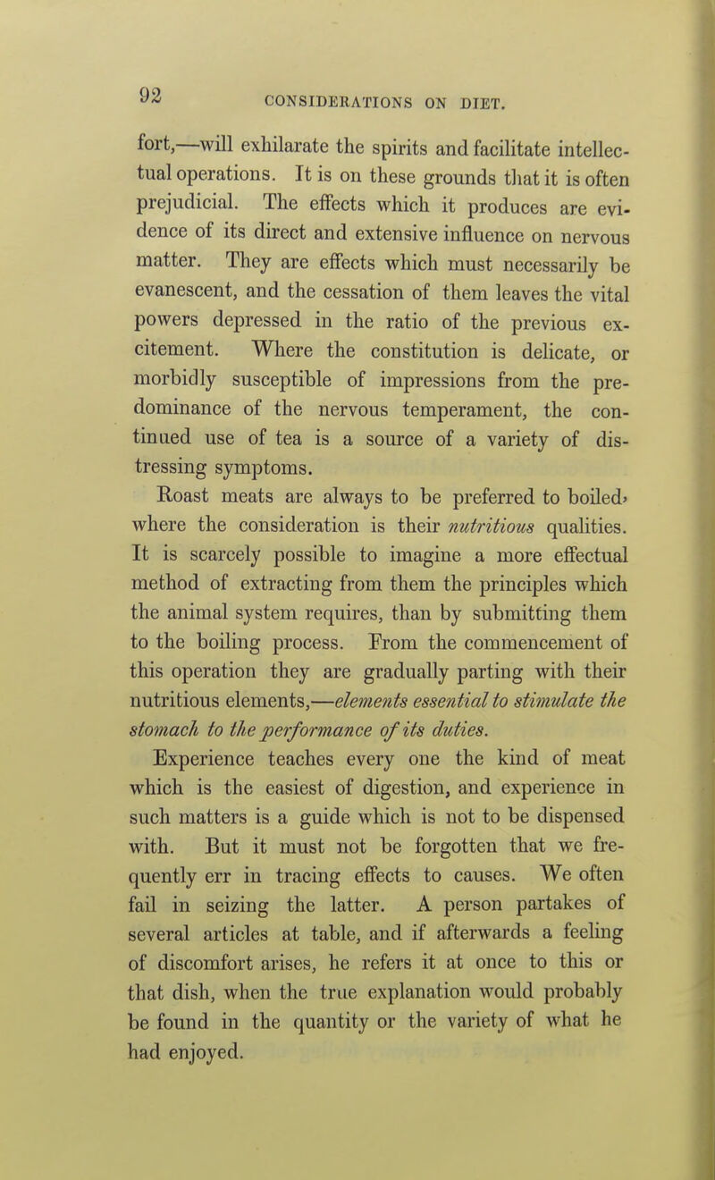 CONSIDERATIONS ON DIET. fort,—will exhilarate the spirits and facilitate intellec- tual operations. It is on these grounds that it is often prejudicial. The effects which it produces are evi- dence of its direct and extensive influence on nervous matter. They are efiects which must necessarily be evanescent, and the cessation of them leaves the vital powers depressed in the ratio of the previous ex- citement. Where the constitution is delicate, or morbidly susceptible of impressions from the pre- dominance of the nervous temperament, the con- tinued use of tea is a source of a variety of dis- tressing symptoms. Roast meats are always to be preferred to boiled* where the consideration is their nutritious qualities. It is scarcely possible to imagine a more effectual method of extracting from them the principles which the animal system requires, than by submitting them to the boiling process. Prom the commencement of this operation they are gradually parting with their nutritious elements,—elements essential to stimulate the stomach to the performance of its duties. Experience teaches every one the kind of meat which is the easiest of digestion, and experience in such matters is a guide which is not to be dispensed with. But it must not be forgotten that we fre- quently err in tracing effects to causes. We often fail in seizing the latter. A person partakes of several articles at table, and if afterwards a feehng of discomfort arises, he refers it at once to this or that dish, when the true explanation would probably be found in the quantity or the variety of what he had enjoyed.