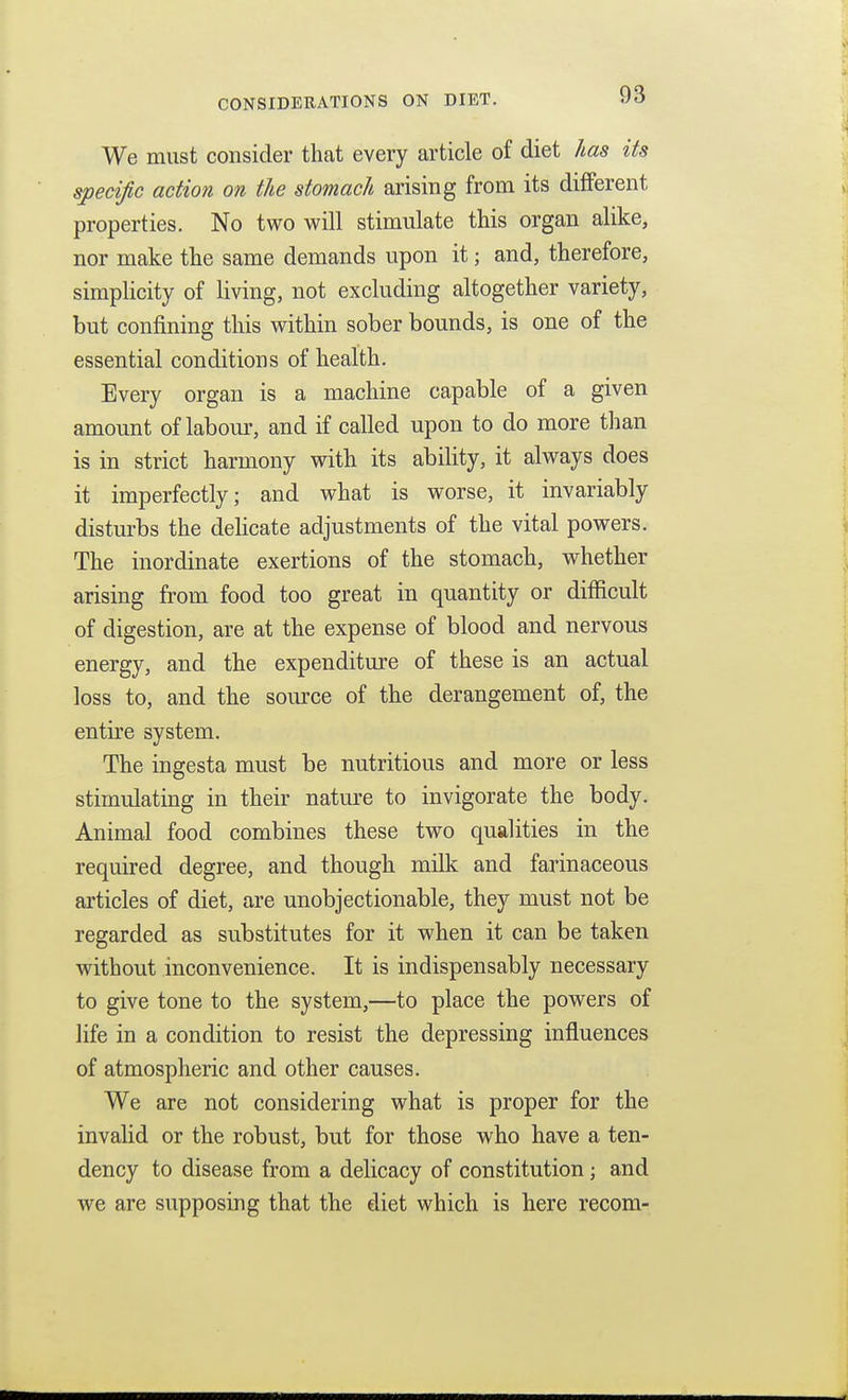 We must consider that every article of diet has its specific action on the stomach arising from its different properties. No two will stimulate this organ alike, nor make the same demands upon it; and, therefore, simplicity of living, not excluding altogether variety, but confining this within sober bounds, is one of the essential conditions of health. Every organ is a machine capable of a given amount of labom-, and if called upon to do more than is in strict harmony vdth its ability, it always does it imperfectly; and what is worse, it invariably disturbs the delicate adjustments of the vital powers. The inordinate exertions of the stomach, whether arising from food too great in quantity or difficult of digestion, are at the expense of blood and nervous energy, and the expenditure of these is an actual loss to, and the source of the derangement of, the entire system. The ingesta must be nutritious and more or less stimulating in their nature to invigorate the body. Animal food combines these two qualities in the required degree, and though milk and farinaceous articles of diet, are unobjectionable, they must not be regarded as substitutes for it when it can be taken without inconvenience. It is indispensably necessary to give tone to the system,—to place the powers of life in a condition to resist the depressing influences of atmospheric and other causes. We are not considering what is proper for the invalid or the robust, but for those who have a ten- dency to disease from a delicacy of constitution; and we are supposing that the diet which is here recom-