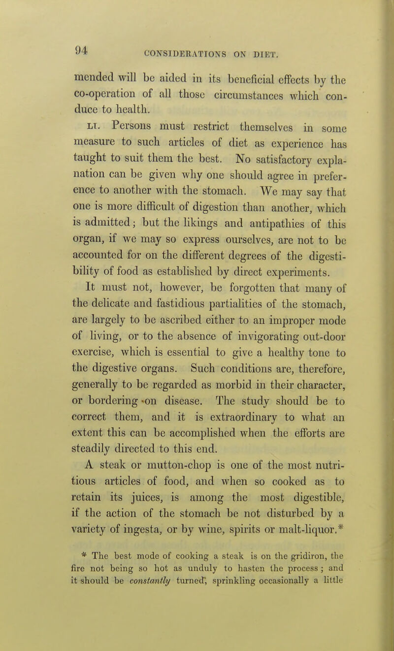 mended will be aided in its beneficial effects by the co-operation of all those circumstances which con- duce to health, LI. Persons must restrict themselves in some measure to such articles of diet as experience has taught to suit them the best. No satisfactory expla- nation can be given why one should agree in prefer- ence to another with the stomach. We may say that one is more difficult of digestion than another, which is admitted; but the likings and antipathies of this organ, if we may so express om-selves, are not to be accounted for on the different degrees of the digesti- bihty of food as established by direct experiments. It must not, however, be forgotten that many of the delicate and fastidious partialities of the stomach, are largely to be ascribed either to an improper mode of living, or to the absence of invigorating out-door exercise, which is essential to give a healthy tone to the digestive organs. Such conditions are, therefore, generally to be regarded as morbid in their character, or bordering -on disease. The study should be to correct them, and it is extraordinary to what an extent this can be accomplished when the efforts are steadily directed to this end. A steak or mutton-chop is one of the most nutri- tious articles of food, and when so cooked as to retain its juices, is among the most digestible, if the action of the stomach be not disturbed by a variety of ingesta, or by wine, spirits or malt-liquor.* * The best mode of cooking a steak is on the gridiron, the fire not being so hot as unduly to hasten the process ; and it should be constantly turned, sprinkling occasionally a little