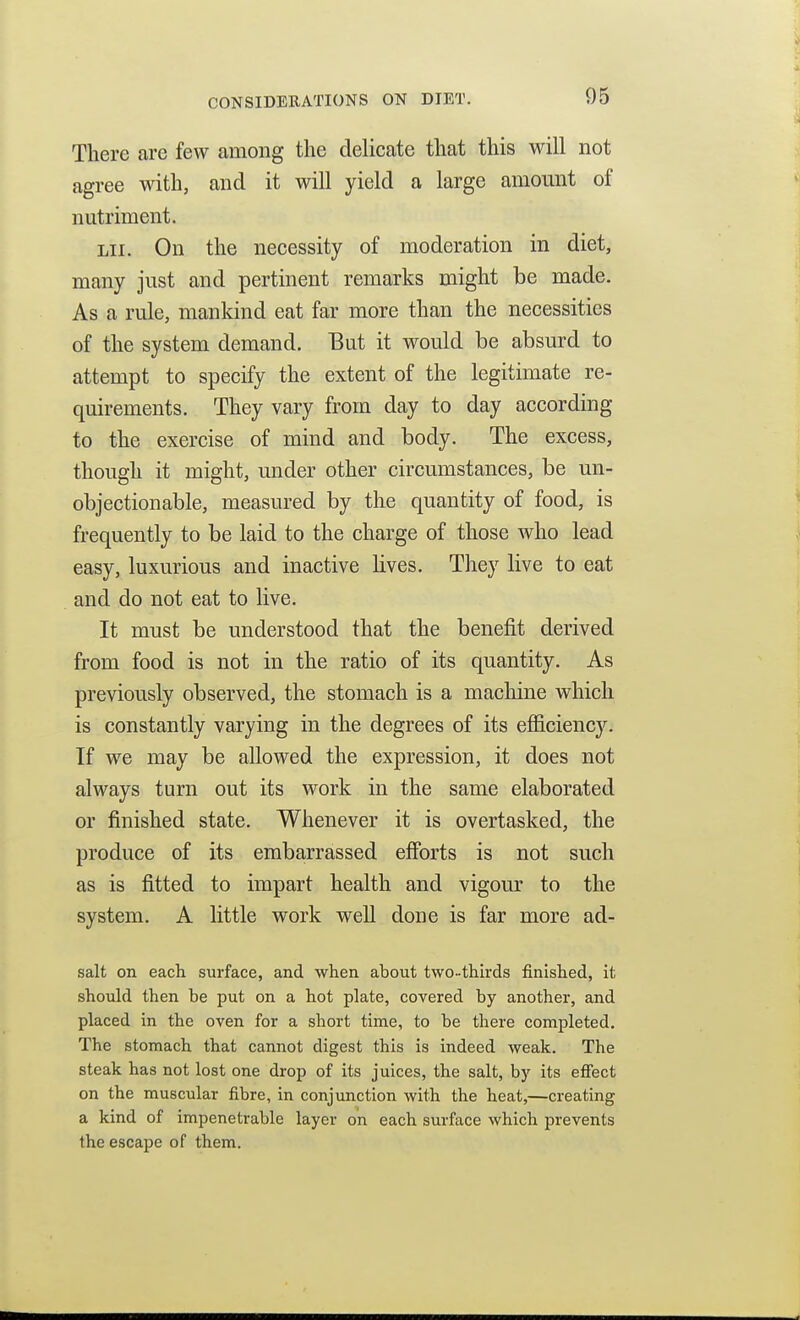 There are few among the delicate that this will not agree with, and it will yield a large amount of nutriment. Lii. On the necessity of moderation in diet, many just and pertinent remarks might be made. As a rule, mankind eat far more than the necessities of the system demand. But it would be absurd to attempt to specify the extent of the legitimate re- quirements. They vary from day to day according to the exercise of mind and body. The excess, though it might, under other circumstances, be un- objectionable, measured by the quantity of food, is frequently to be laid to the charge of those who lead easy, luxurious and inactive hves. They live to eat and do not eat to live. It must be understood that the benefit derived from food is not in the ratio of its quantity. As previously observed, the stomach is a machine which is constantly varying in the degrees of its efl&ciency. If we may be allowed the expression, it does not always turn out its work in the same elaborated or finished state. Whenever it is overtasked, the produce of its embarrassed efforts is not such as is fitted to impart health and vigour to the system. A little work well done is far more ad- salt on each surface, and when about two-thirds finished, it should then be put on a hot plate, covered by another, and placed in the oven for a short time, to be there completed. The stomach that cannot digest this is indeed weak. The steak has not lost one drop of its juices, the salt, by its efiect on the muscular fibre, in conjunction with the heat,—creating a kind of impenetrable layer on each surface which prevents the escape of them.