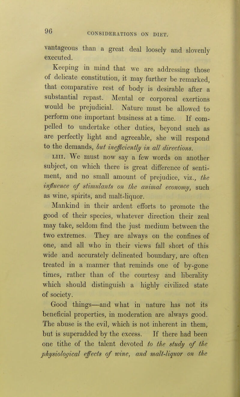 CONSIDERATIONS ON DIET. vantageoiis than a great deal loosely and slovenly executed. Keeping in mind that we are addressing those of delicate constitution, it may further be remarked, that comparative rest of body is desirable after a substantial repast. Mental or corporeal exertions would be prejudicial. Nature must be allowed to perform one important business at a time. If com- pelled to undertake other duties, beyond such as are perfectly light and agreeable, she will respond to the demands, hut inefficiently in all directions. LIU. We must now say a few words on another subject, on which there is great difference of senti- ment, and no small amount of prejudice, viz., the influence of stimulants on the animal economy, such as wine, spirits, and malt-liquor. Mankind in their ardent efforts to promote the good of their species, whatever direction their zeal may take, seldom find the just medium between the two extremes. They are always on the confines of one, and all who in their views fall short of this wide and accurately delineated boundary, are often treated in a manner that reminds one of by-gone times, rather than of the courtesy and Hberality which should distinguish a highly civilized state of society. Good things—and what in nature has not its beneficial properties, in moderation are always good. The abuse is the evil, which is not inherent in them, but is superadded by the excess. If there had been one tithe of the talent devoted to the study of the j)hysioloyical effects of wine, and malt-liquor on the