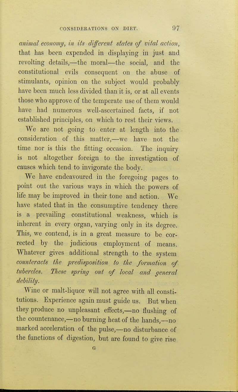 animal economy, in its different states of vital action, that has been expended in displaying in just and revolting details,—the moral—the social, and the constitutional evils consequent on the abuse of stimulants, opinion on the subject v^ould probably have been much less divided than it is, or at all events those who approve of the temperate use of them v^^ould have had numerous well-ascertained facts, if not established principles, on which to rest their views. We are not going to enter at length into the consideration of this matter,—we have not the time nor is this the fitting occasion. The inquiry is not altogether foreign to the investigation of causes which tend to invigorate the body. We have endeavoured in the foregoing pages to point out the various ways in which the powers of life may be improved in their tone and action. We have stated that in the consumptive tendency there is a prevailing constitutional weakness, which is inherent in every organ, varying only in its degree. This, we contend, is in a great measure to be cor- rected by the judicious employment of means. Whatever gives additional strength to the system counteracts the predisposition to the formation of tubercles. These spring out of local and general debility. Wine or malt-liquor will not agree with all consti- tutions. Experience again must guide us. But when they produce no unpleasant effects,—no flushing of the countenance,—no burning heat of the hands,—no marked acceleration of the pulse,—no disturbance of the functions of digestion, but are found to give rise G