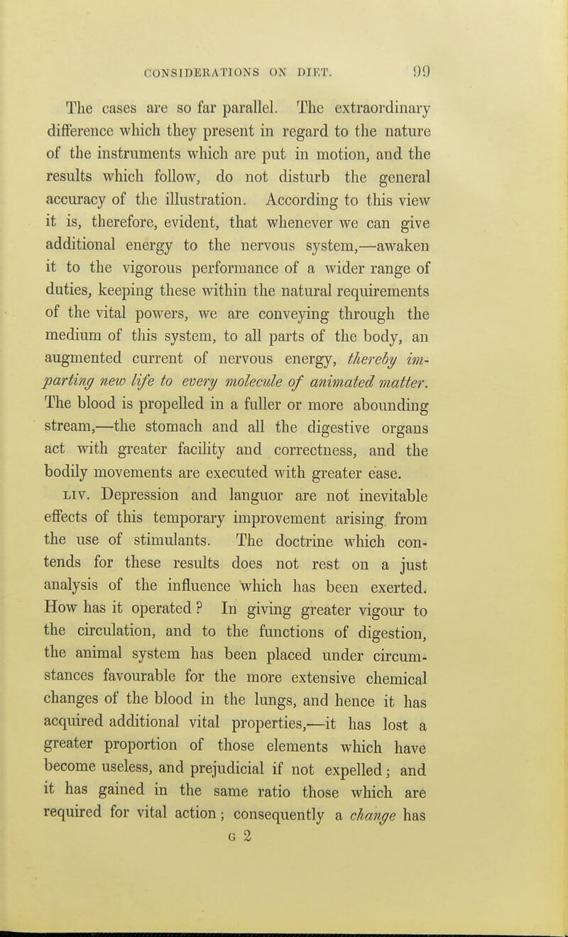 The cases are so far parallel. The extraordinary difference which they present in regard to the nature of the instruments which are put in motion, and the results which follow, do not disturb the general accuracy of the illustration. According to this view it is, therefore, evident, that whenever we can give additional energy to the nervous system,—awaken it to the vigorous performance of a wider range of duties, keeping these within the natural requirements of the vital powers, we are convepng through the medium of this system, to all parts of the body, an augmented current of nervous energy, thereby im- parting new life to every molecule of animated matter. The blood is propelled in a fuller or more abounding stream,—the stomach and all the digestive organs act with greater facility and correctness, and the bodily movements are executed with greater ease. Liv, Depression and languor are not inevitable effects of this temporary improvement arising, from the use of stimulants. The doctrine which con- tends for these results does not rest on a just analysis of the influence which has been exerted. How has it operated ? In giving greater vigour to the circulation, and to the functions of digestion, the animal system has been placed under circum- stances favourable for the more extensive chemical changes of the blood in the lungs, and hence it has acquired additional vital properties,—it has lost a greater proportion of those elements which have become useless, and prejudicial if not expelled; and it has gained in the same ratio those which are required for vital action; consequently a change has G 2