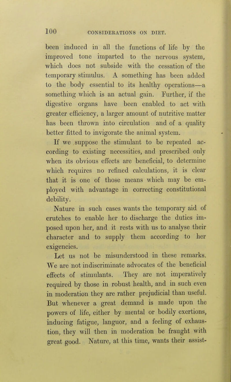 been induced in all tlie functions of life by the improved tone imparted to the nervous system, which does not subside with the cessation of the temporary stimulus. A something has been added to the body essential to its healthy operations—a something which is an actual gain. Further, if the digestive organs have been enabled to act with greater efficiency, a larger amount of nutritive matter has been thrown into circulation and of a quality better fitted to invigorate the animal system. If we suppose the stimulant to be repeated ac- cording to existing necessities, and prescribed only when its obvious effects are beneficial, to determine which requires no refined calculations, it is clear that it is one of those means which may be em- ployed with advantage in correcting constitutional debility. Nature in such cases wants the temporary aid of crutches to enable her to discharge the duties im- posed upon her, and it rests with us to analyse their character and to supply them according to her exigencies. Let us not be misunderstood in these remarks. We are not indiscriminate advocates of the beneficial efiects of stimulants. They are not imperatively required by those in robust health, and in such even in moderation they are rather prejudicial than useful. But whenever a great demand is made upon the powers of life, either by mental or bodily exertions, inducing fatigue, languor, and a feeling of exhaus- tion, they will then in moderation be fraught with great good. Nature, at this time, wants their assist-