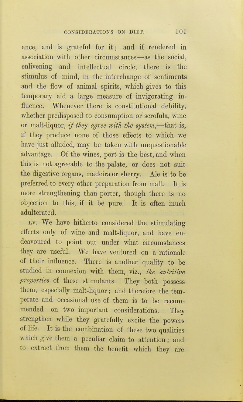 ance, and is grateful for it; and if rendered in association with other circumstances—as the social, enlivening and intellectual circle, there is the stimulus of mind, in the interchange of sentiments and the flow of animal spirits, which gives to this temporary aid a large measure of invigorating in- fluence. Whenever there is constitutional debility, whether predisposed to consumption or scrofula, wine or malt-Hquor, if they agree with the system,—that is, if they produce none of those efiects to which we have just alluded, may be taken vdth unquestionable advantage. Of the wines, port is the best, and when this is not agreeable to the palate, or does not suit the digestive organs, madeira or sherry. Ale is to be preferred to every other preparation from malt. It is more strengthening than porter, though there is no objection to this, if it be pure. It is often much adulterated. Lv. We have hitherto considered the stimulating efiects only of wine and malt-liquor, and have en- deavoured to point out under what circumstances they are useful. We have ventured on a rationale of their influence. There is another quality to be studied in connexion with them, viz., the nutritive properties of these stimulants. They both possess them, especially malt-liquor; and therefore the tem- perate and occasional use of them is to be recom- mended on two important considerations. They strengthen while they gratefully excite the powers of life. It is the combination of these two qualities which give them a peculiar claim to attention; and to extract from them the benefit which they are