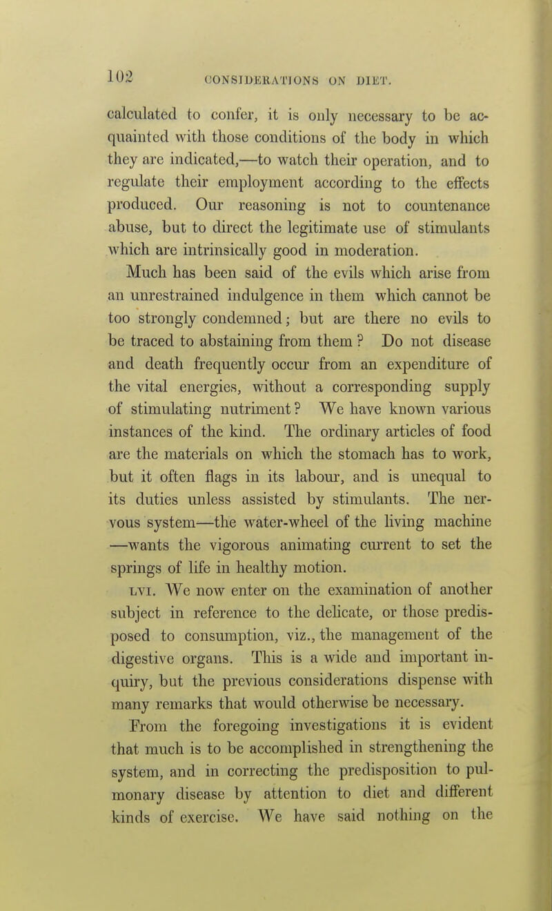 calculated to confer, it is only necessary to be ac- quainted with those conditions of the body in wliich they are indicated,—to watch their operation, and to regulate their employment according to the effects produced. Our reasoning is not to countenance abuse, but to direct the legitimate use of stimulants which are intrinsically good in moderation. Much has been said of the evils which arise from an unrestrained indulgence in them which cannot be too strongly condemned; but are there no evils to be traced to abstaining from them ? Do not disease and death frequently occur from an expenditure of the vital energies, without a corresponding supply of stimulating nutriment ? We have known various instances of the kind. The ordinary articles of food are the materials on which the stomach has to work, but it often flags in its labour, and is unequal to its duties unless assisted by stimulants. The ner- vous system—the water-wheel of the living machine —wants the vigorous animating current to set the springs of life in healthy motion. Lvi. We now enter on the examination of another subject in reference to the delicate, or those predis- posed to consumption, viz., the management of the digestive organs. This is a wide and important in- quiry, but the previous considerations dispense with many remarks that would otherwise be necessary. From the foregoing investigations it is evident that much is to be accomplished in strengthening the system, and in correcting the predisposition to pul- monary disease by attention to diet and different kinds of exercise. We have said nothing on the