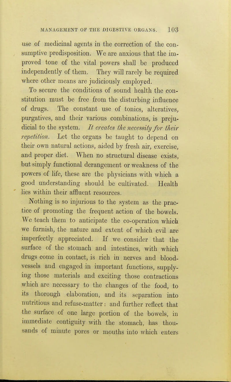 use of medicinal agents in the correction of the con- sumptive predisposition. We are anxious that the im- proved tone of the vital powers shall be produced independently of them. They will rarely be required where other means are judiciously employed. To secui'e the conditions of sound health the con- stitution must be free from the disturbing influence of drugs. The constant use of tonics, alteratives, purgatives, and their various combinations, is preju- dicial to the system. It creates the necessity for their repetition. Let the organs be taught to depend on their own natural actions, aided by fresh air, exercise, and proper diet. When no structural disease exists, but simply functional derangement or weakness of the powers of life, these are the physicians with which a good understanding should be cultivated. Health lies within their afiluent resources. Nothing is so injurious to the system as the prac- tice of promoting the frequent action of the bowels. We teach them to anticipate the co-operation which we furnish, the nature and extent of which evil are imperfectly appreciated. If we consider that the surface of the stomach and intestines, with which di-ugs come in contact, is rich in nerves and blood- vessels and engaged in important functions, supply- ing those materials and exciting those contractions which are necessary to the changes of the food, to its thorough elaboration, and its separation into nutritious and refuse-matter: and further reflect that the surface of one large portion of the bowels, in immediate contiguity with the stomach, has thou- sands of minute pores or mouths into which enters