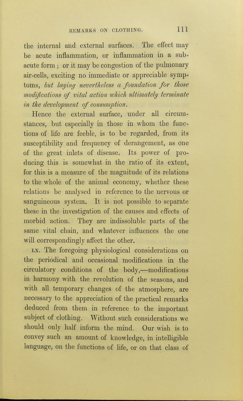 the internal and external surfaces. The effect may be acute inflammation, or inflammation in a sub- acute form; or it may be congestion of the pulmonary air-cells, exciting no immediate or appreciable symp- toms, lut laying nevertheless a foundation for those modifications of vital action which ultimately terminate in the development of consumption. Hence the external surface, under all circum- stances, but especially in those in whom the func- tions of life are feeble, is to be regarded, from its susceptibility and frequency of derangement, as one of the great inlets of disease. Its power of pro- ducing this is somewhat in the ratio of its extent, for this is a measure of the magnitude of its relations to the whole of the animal economy, whether these relations be analysed in reference to the nervous or sanguineous system. It is not possible to separate these in the investigation of the causes and effects of morbid action. They are indissoluble parts of the same vital chain, and whatever influences the one will correspondingly affect the other. Lx. The foregoing physiological considerations on the periodical and occasional modifications in the circidatory conditions of the body,—modifications in harmony with the revolution of the seasons, and with all temporary changes of the atmosphere, are necessary to the appreciation of the practical remarks deduced from them in reference to the important subject of clothing. Without such considerations we should only half inform the mind. Our wish is to convey such an amount of knowledge, in intelligible language, on the functions of Hfe, or on that class of