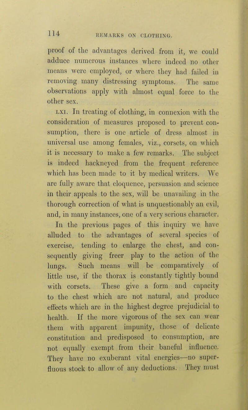 proof of the advantages derived from it, we could adduce numerous instances where indeed no other means were employed, or where they had failed in removing many distressing symptoms. The same observations apply with almost equal force to the other sex. LXi. In treating of clothing, in connexion with the consideration of measures proposed to prevent con- sumption, there is one article of dress almost in universal use among females, viz., corsets, on Avhich it is necessary to make a few remarks. The subject is indeed hackneyed from the frequent reference which has been made to it by medical writers. We are fully aware that eloquence, persuasion and science in their appeals to the sex, will be unavailing in the thorough correction of what is unquestionably an evil, and, in many instances, one of a very serious character. In the previous pages of this inquiry Ave have alluded to the advantages of several species of exercise, tending to enlarge the chest, and con- sequently giving freer play to the action of the lungs. Such means will be comparatively of little use, if the thorax is constantly tightly bound with corsets. These give a form and capacity to the chest which are not natural, and produce effects which are in the highest degree prejudicial to health. If the more vigorous of the sex can wear them with apparent impunity, those of delicate constitution and predisposed to consumption, are not equally exempt from their baneful influence. They have no exuberant vital energies—no super- fluous stock to allow of any deductions. They must