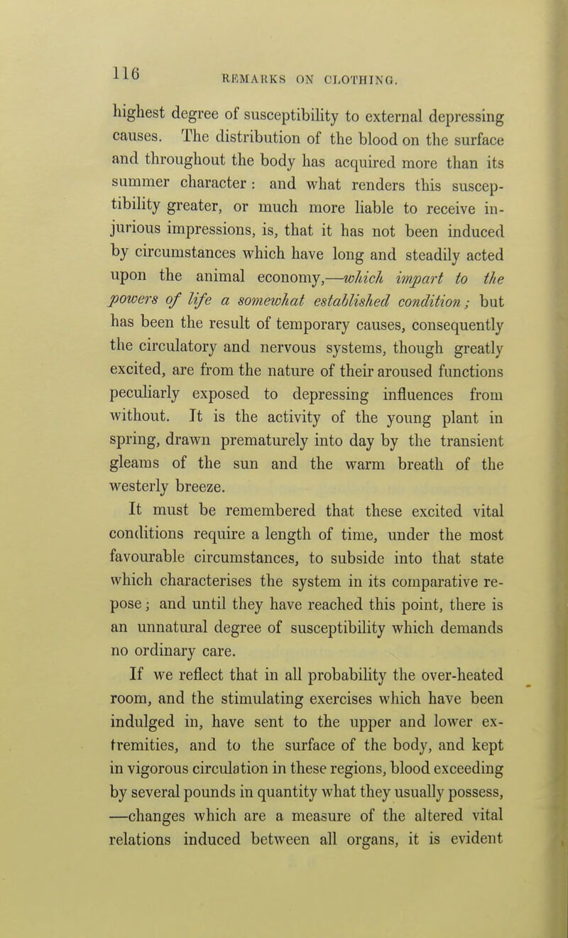 REMARKS ON CLOTHING. highest degree of susceptibility to external depressing causes. The distribution of the blood on the surface and throughout the body has acquired more than its summer character: and what renders this suscep- tibility greater, or much more liable to receive in- jurious impressions, is, that it has not been induced by circumstances which have long and steadily acted upon the animal economy,—wUclt impart to the powers of life a somewhat established condition; but has been the result of temporary causes, consequently the circulatory and nervous systems, though greatly excited, are from the nature of their aroused functions peculiarly exposed to depressing influences from without. It is the activity of the young plant in spring, drawn prematurely into day by the transient gleams of the sun and the warm breath of the westerly breeze. It must be remembered that these excited vital conditions require a length of time, under the most favourable circumstances, to subside into that state which characterises the system in its comparative re- pose ; and until they have reached this point, there is an unnatural degree of susceptibility which demands no ordinary care. If we reflect that in all probability the over-heated room, and the stimulating exercises which have been indulged in, have sent to the upper and lower ex- tremities, and to the surface of the body, and kept in vigorous circulation in these regions, blood exceeding by several pounds in quantity what they usually possess, —changes which are a measure of the altered vital relations induced between all organs, it is evident