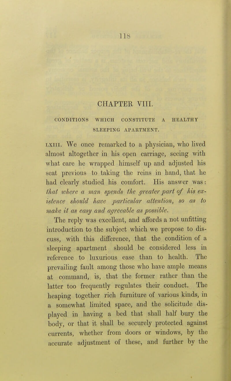 CHAPTER VIII. CONDITIONS WHICH CONSTITUTE A HEALTHY SLEEPING APARTMENT. Lxiii. We once remarked to a physician, who lived almost altogether in his open carriage, seeing with what care he wrapped himself up and adjusted his seat previous to taking the reins in hand, that he had clearly studied his comfort. His answer was: that where a man spends the greater part of his ex- istence should have particular attention, so as to make it as easy and agreeahle as possible. The reply was excellent, and affords a not unfitting introduction to the subject which we propose to dis- cuss, with this difference, that the condition of a sleeping apartment should be considered less in reference to luxurious ease than to health. The prevailing fault among those who have ample means at command, is, that the former rather than the latter too frequently regulates their conduct. The heaping together rich furniture of various kinds, in a somewhat limited space, and the soHcitude dis- played in having a bed that shall half bury the body, or that it shall be securely protected against currents, whether from doors or windows, by the accurate adjustment of these, and further by the