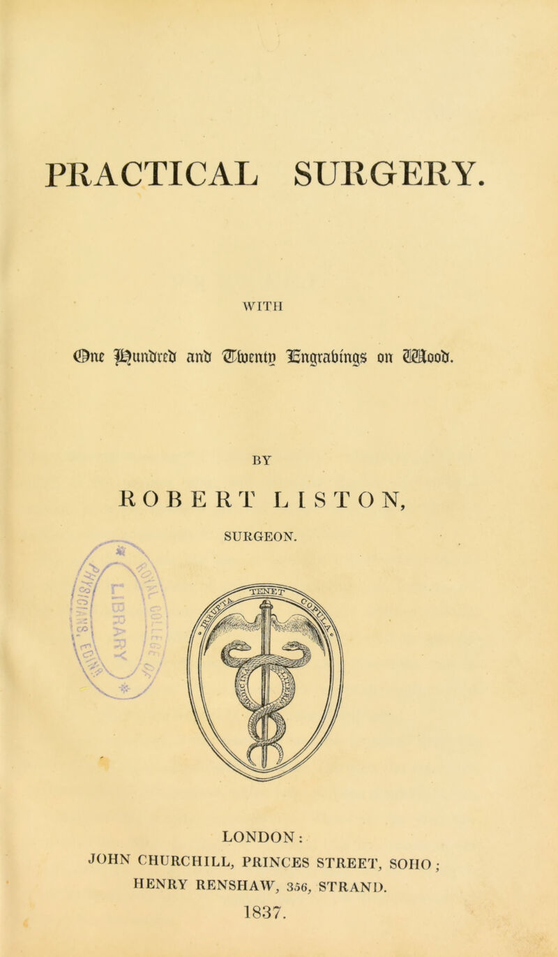 PRACTICAL SURGERY WITH ©nc anti ®bentp lEngrabmgs on SffloolJ. BY ROBERT LI S T O N, LONDON: JOHN CHURCHILL, PRINCES STREET, SOHO; HENRY RENSHAW, 356, STRAND. 1837.