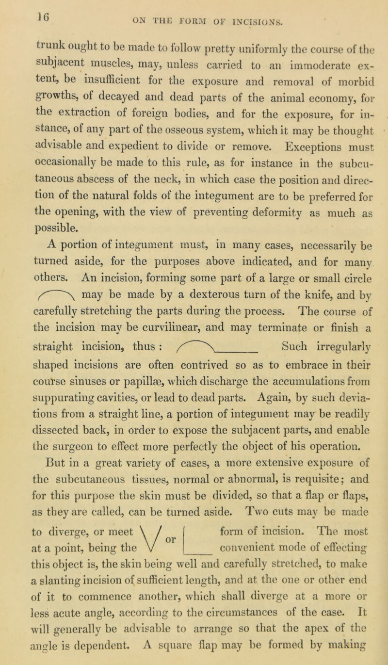 ON THE FORM OF INCISIONS. trunk ought to be made to follow pretty uniformly the course of the subjacent muscles, may, unless carried to an immoderate ex- tent, be insufficient for the exposure and removal of morbid growths, of decayed and dead parts of the animal economy, for the extraction of foreign bodies, and for the exposure, for in- stance, of any part of the osseous system, which it may be thought advisable and expedient to divide or remove. Exceptions must occasionally be made to this rule, as for instance in the subcu- taneous abscess of the neck, in which case the position and direc- tion of the natural folds of the integument are to be preferred for the opening, with the view of preventing deformity as much as possible. A portion of integument must, in many cases, necessarily be turned aside, for the purposes above indicated, and for many others. An incision, forming some part of a large or small circle ^ \ may be made by a dexterous turn of the knife, and by carefully stretching the parts during the process. The course of the incision may be curvilinear, and may terminate or finish a straight incision, thus : Such irregularly shaped incisions are often contrived so as to embrace in their course sinuses or papillae, which discharge the accumulations from suppurating cavities, or lead to dead parts. Again, by such devia- tions from a straight line, a portion of integument may be readily dissected back, in order to expose the subjacent parts, and enable the surgeon to effect more perfectly the object of his operation. But in a great variety of cases, a more extensive exposure of the subcutaneous tissues, normal or abnormal, is requisite; and for this purpose the skin must be divided, so that a ffap or ffaps, as they are called, can be turned aside. Two cuts may be made form of incision. The most convenient mode of effecting: o this object is, the skin being well and carefully stretched, to make a slanting incision of sufficient length, and at the one or other end of it to commence another, which shall diverge at a more or less acute angle, according to the circumstances of the case. It will generally be advisable to arrange so that the apex of the angle is dependent. A square flap may he formed by making to diverge, or meet at a point, beinc: the or