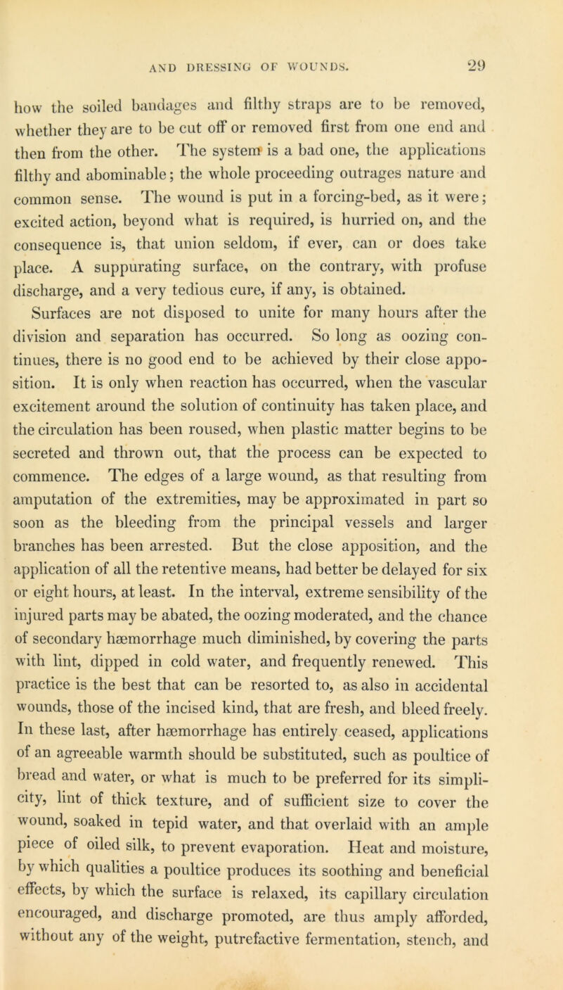 how the soiled bandages and filthy straps are to be removed, whether they are to be cut off or removed first from one end and then from the other. The system is a bad one, the applications filthy and abominable; the whole proceeding outrages nature and common sense. The wound is put in a forcing-bed, as it were; excited action, beyond what is required, is hurried on, and the consequence is, that union seldom, if ever, can or does take place. A suppurating surface, on the contrary, with profuse discharge, and a very tedious cure, if any, is obtained. Surfaces are not disposed to unite for many hours after the division and separation has occurred. So long as oozing con- tinues, there is no good end to be achieved by their close appo- sition. It is only when reaction has occurred, when the vascular excitement around the solution of continuity has taken place, and the circulation has been roused, when plastic matter begins to be secreted and thrown out, that tHe process can be expected to commence. The edges of a large wound, as that resulting from amputation of the extremities, may be approximated in part so soon as the bleeding from the principal vessels and larger branches has been arrested. But the close apposition, and the application of all the retentive means, had better be delayed for six or eight hours, at least. In the interval, extreme sensibility of the injured parts may be abated, the oozing moderated, and the chance of secondary haemorrhage much diminished, by covering the parts with lint, dipped in cold water, and frequently renewed. This practice is the best that can be resorted to, as also in accidental wounds, those of the incised kind, that are fresh, and bleed freely. In these last, after haemorrhage has entirely ceased, applications of an agreeable warmth should be substituted, such as poultice of bread and water, or what is much to be preferred for its simpli- city, lint of thick texture, and of sufficient size to cover the wound, soaked in tepid water, and that overlaid with an ample piece of oiled silk, to prevent evaporation. Heat and moisture, by which qualities a poultice produces its soothing and beneficial effects, by which the surface is relaxed, its capillary circulation encouraged, and discharge promoted, are thus amply afforded, without any of the weight, putrefactive fermentation, stench, and