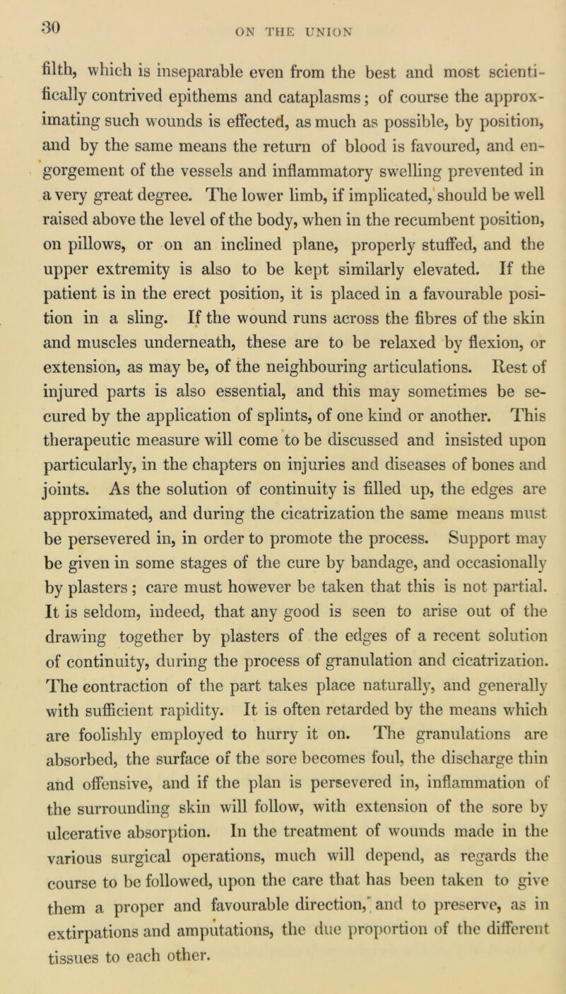 ON THE UNION filth, which is inseparable even from the best and most scienti- fically contrived epithems and cataplasms; of course the approx- imating such w ounds is effected, as much as possible, by position, and by the same means the return of blood is favoured, and en- gorgement of the vessels and inflammatory swelling prevented in a very great degree. The lower limb, if implicated,' should be well raised above the level of the body, when in the recumbent position, on pillows, or on an inclined plane, properly stuffed, and the upper extremity is also to be kept similarly elevated. If the patient is in the erect position, it is placed in a favourable posi- tion in a sling. If the wound runs across the fibres of the skin and muscles underneath, these are to be relaxed by flexion, or extension, as may be, of the neighbouring articulations. Rest of injured parts is also essential, and this may sometimes be se- cured by the application of splints, of one kind or another. This therapeutic measure will come to be discussed and insisted upon particularly, in the chapters on injuries and diseases of bones and joints. As the solution of continuity is filled up, the edges are approximated, and during the cicatrization the same means must be persevered in, in order to promote the process. Support may be given in some stages of the cure by bandage, and occasionally by plasters ; care must however be taken that this is not partial. It is seldom, indeed, that any good is seen to arise out of the drawing together by plasters of the edges of a recent solution of continuity, during the process of granulation and cicatrization. The contraction of the part takes place naturally, and generally with sufficient rapidity. It is often retarded by the means which are foolishly employed to hurry it on. The granulations are absorbed, the surface of the sore becomes foul, the discharge thin and offensive, and if the plan is persevered in, inflammation of the surrounding skin will follow, with extension of the sore by ulcerative absorption. In the treatment of wounds made in the various surgical operations, much will depend, as regards the course to be followed, upon the care that has been taken to give them a proper and favourable direction, and to preserve, as in extirpations and amputations, the due proportion of the different tissues to each other.