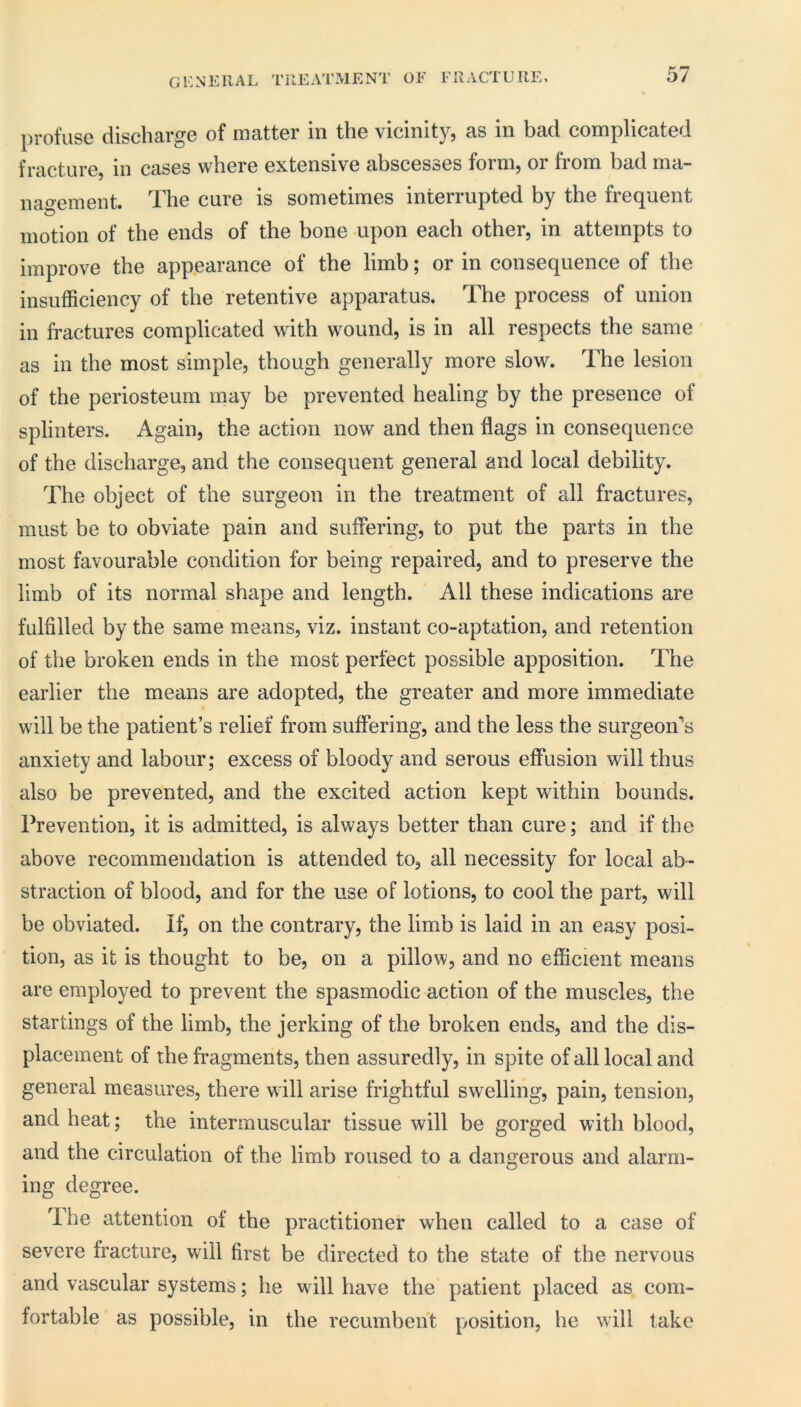 general TilEATMENT OF FRACTURE, profuse discharge of matter in the vicinity, as in bad complicated fracture, in cases where extensive abscesses form, or from bad ma- nao’ement. The cure is sometimes interrupted by the frequent motion of the ends of the bone upon each other, in attempts to improve the appearance of the limb; or in consequence of the insufficiency of the retentive apparatus. The process of union in fractures complicated with wound, is in all respects the same as in the most simple, though generally more slow. The lesion of the periosteum may be prevented healing by the presence of splinters. Again, the action now and then flags in consequence of the discharge, and the consequent general and local debility. The object of the surgeon in the treatment of all fractures, must be to obviate pain and suffering, to put the parts in the most favourable condition for being repaired, and to preserve the limb of its normal shape and length. All these indications are fulfilled by the same means, viz. instant co-aptation, and retention of the broken ends in the most perfect possible apposition. The earlier the means are adopted, the greater and more immediate will be the patient’s relief from suffering, and the less the surgeon’s anxiety and labour; excess of bloody and serous effusion will thus also be prevented, and the excited action kept within bounds. Prevention, it is admitted, is always better than cure; and if the above recommendation is attended to, all necessity for local ab- straction of blood, and for the use of lotions, to cool the part, will be obviated. If, on the contrary, the limb is laid in an easy posi- tion, as it is thought to be, on a pillow, and no efficient means are employed to prevent the spasmodic action of the muscles, the startings of the limb, the jerking of the broken ends, and the dis- placement of the fragments, then assuredly, in spite of all local and general measures, there will arise frightful swelling, pain, tension, and heat; the intermuscular tissue will be gorged with blood, and the circulation of the limb roused to a dangerous and alarm- ing degree. Ihe attention of the practitioner when called to a case of severe fracture, will first be directed to the state of the nervous and vascular systems; he will have the patient placed as com- fortable as possible, in the recumhent position, he will take