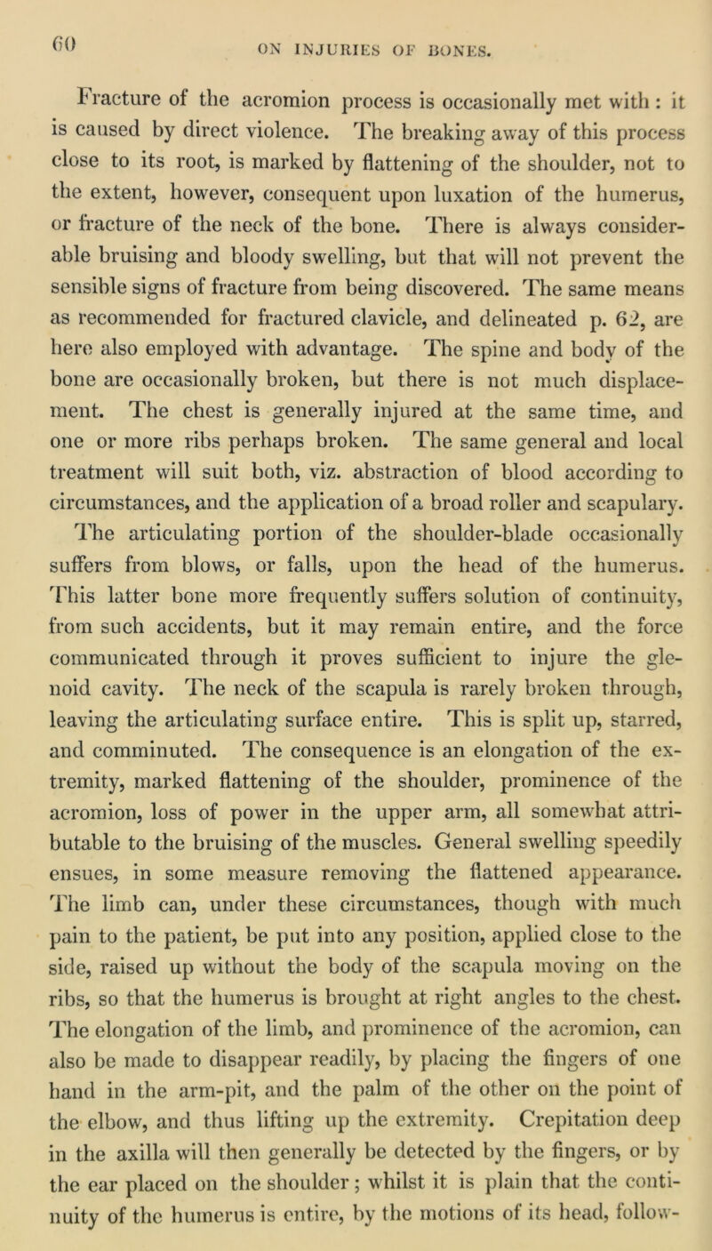 (H) Fracture of the acromion process is occasionally met with : it is caused by direct violence. The breaking away of this process close to its root, is marked by flattening of the shoulder, not to the extent, however, consequent upon luxation of the humerus, or fracture of the neck of the bone. There is always consider- able bruising and bloody swelling, but that will not prevent the sensible signs of fracture from being discovered. The same means as recommended for fractured clavicle, and delineated p. 62, are hero also employed with advantage. The spine and body of the bone are occasionally broken, but there is not much displace- ment. The chest is generally injured at the same time, and one or more ribs perhaps broken. The same general and local treatment will suit both, viz. abstraction of blood according to circumstances, and the application of a broad roller and scapulary. The articulating portion of the shoulder-blade occasionally suflers from blows, or falls, upon the head of the humerus. This latter bone more frequently suffers solution of continuity, trom such accidents, but it may remain entire, and the force communicated through it proves sufficient to injure the gle- noid cavity. The neck of the scapula is rarely broken through, leaving the articulating surface entire. This is split up, starred, and comminuted. The consequence is an elongation of the ex- tremity, marked flattening of the shoulder, prominence of the acromion, loss of power in the upper arm, all somewhat attri- butable to the bruising of the muscles. General swelling speedily ensues, in some measure removing the flattened appearance. The limb can, under these circumstances, though with much pain to the patient, be put into any position, applied close to the side, raised up without the body of the scapula moving on the ribs, so that the humerus is brought at right angles to the chest. The elongation of the limb, and prominence of the acromion, can also be made to disappear readily, by placing the fingers of one hand in the arm-pit, and the palm of the other on the point of the- elbow, and thus lifting up the extremity. Crepitation deep in the axilla will then generally he detected by the fingers, or by the ear placed on the shoulder; whilst it is plain that the conti- nuity of the humerus is entire, by the motions of its head, follow-