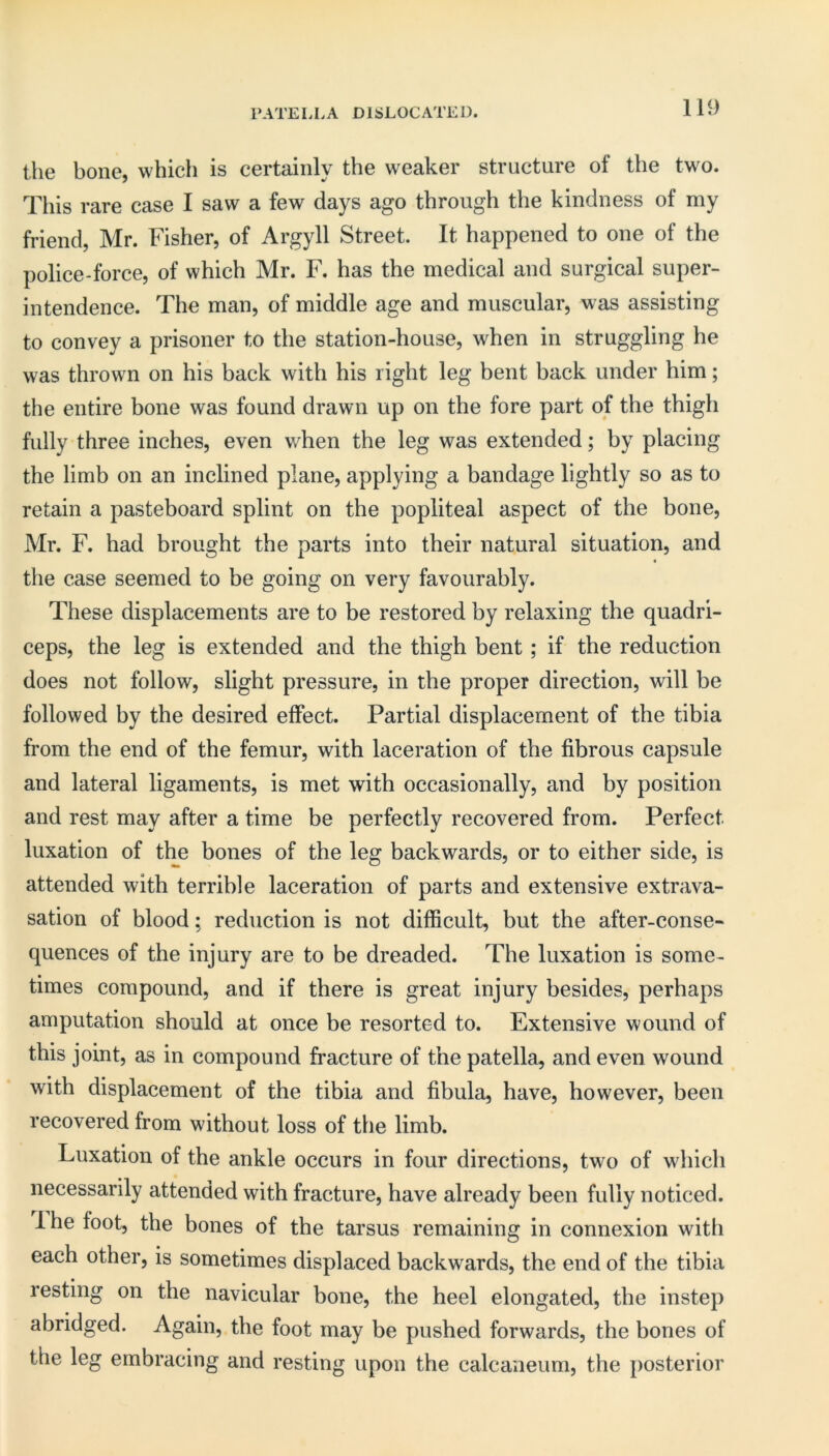PATELLA DISLOCATED. the bone, which is certainly the weaker structure of the two. This rare case I saw a few days ago through the kindness of my friend, Mr. Fisher, of Argyll Street. It happened to one of the police-force, of which Mr. F. has the medical and surgical super- intendence. The man, of middle age and muscular, was assisting to convey a prisoner to the station-house, when in struggling he was thrown on his back with his right leg bent back under him; the entire bone was found drawn up on the fore part of the thigh fully three inches, even when the leg was extended; by placing the limb on an inclined plane, applying a bandage lightly so as to retain a pasteboard splint on the popliteal aspect of the bone, Mr. F. had brought the parts into their natural situation, and the case seemed to be going on very favourably. These displacements are to be restored by relaxing the quadri- ceps, the leg is extended and the thigh bent; if the reduction does not follow, slight pressure, in the proper direction, will be followed by the desired effect. Partial displacement of the tibia from the end of the femur, with laceration of the fibrous capsule and lateral ligaments, is met with occasionally, and by position and rest may after a time be perfectly recovered from. Perfect luxation of the bones of the leg backwards, or to either side, is attended with terrible laceration of parts and extensive extrava- sation of blood; reduction is not difficult, but the after-conse- quences of the injury are to be dreaded. The luxation is some- times compound, and if there is great injury besides, perhaps amputation should at once be resorted to. Extensive wound of this joint, as in compound fracture of the patella, and even wound with displacement of the tibia and fibula, have, however, been recovered from without loss of the limb. Luxation of the ankle occurs in four directions, two of which necessarily attended with fracture, have already been fully noticed. 1 he foot, the bones of the tarsus remaining in connexion with each other, is sometimes displaced backwards, the end of the tibia resting on the navicular bone, the heel elongated, the instep abridged. Again, the foot may be pushed forwards, the bones of the leg embracing and resting upon the calcaneum, the posterior