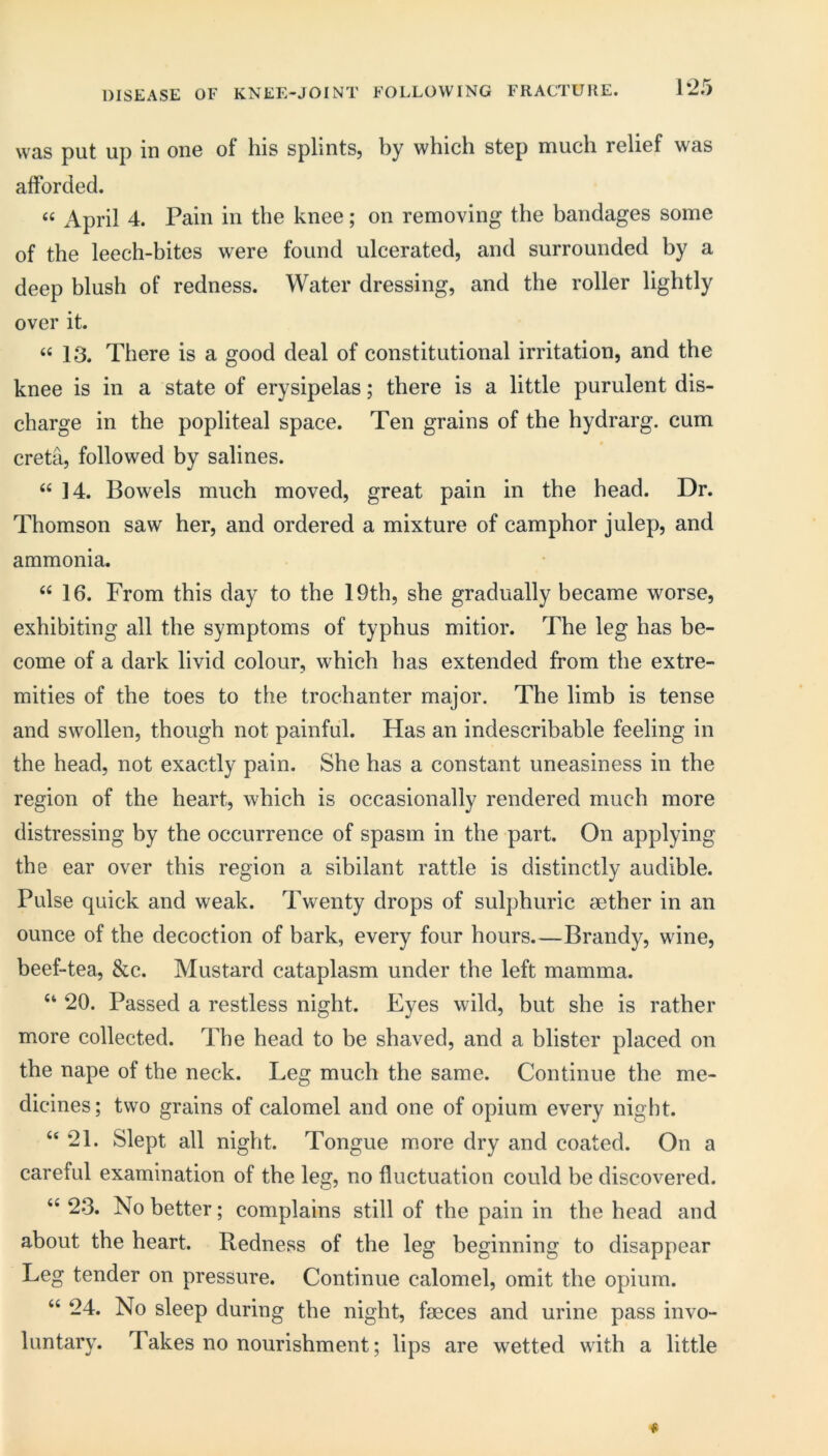 DISEASE OF KNEE-JOINT FOLLOWING FRACTURE. 1*25 was put up iu oiiG of his splintSj by which step much relief was afforded. April 4. Pain in the knee; on removing the bandages some of the leech-bites were found ulcerated, and surrounded by a deep blush of redness. Water dressing, and the roller lightly over it. “ 13. There is a good deal of constitutional irritation, and the knee is in a state of erysipelas; there is a little purulent dis- charge in the popliteal space. Ten grains of the hydrarg. cum creta, followed by salines. “ ]4. Bowels much moved, great pain in the head. Dr. Thomson saw her, and ordered a mixture of camphor julep, and ammonia. “ 16. From this day to the 19th, she gradually became worse, exhibiting all the symptoms of typhus mitior. The leg has be- come of a dark livid colour, which has extended from the extre- mities of the toes to the trochanter major. The limb is tense and swollen, though not painful. Has an indescribable feeling in the head, not exactly pain. She has a constant uneasiness in the region of the heart, which is occasionally rendered much more distressing by the occurrence of spasm in the part. On applying the ear over this region a sibilant rattle is distinctly audible. Pulse quick and weak. Twenty drops of sulphuric aether in an ounce of the decoction of bark, every four hours.—Brandy, wine, beef-tea, &c. Mustard cataplasm under the left mamma. ‘‘ 20. Passed a restless night. Eyes wild, but she is rather more collected. The head to be sbaved, and a blister placed on the nape of the neck. Leg much the same. Continue the me- dicines; two grains of calomel and one of opium every night. “21. Slept all night. Tongue more dry and coated. On a careful examination of the leg, no fluctuation could be discovered. “ 23. No better; complains still of the pain in the head and about the heart. Redness of the leg beginning to disappear Leg tender on pressure. Continue calomel, omit the opium. “ 24. No sleep during the night, faeces and urine pass invo- luntary. Takes no nourishment; lips are wetted with a little