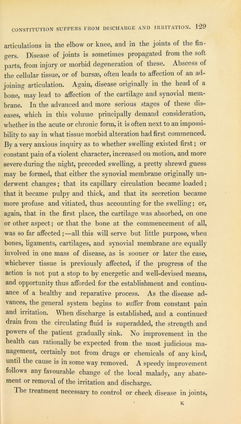 CONSTITUTION SUFFERS FROM DISCHARGE AND IRRITATION. 1*29 Rrticulcitions in the elbow or knee, 3.nd in the joints of the fin- gers. Disease of joints is sometimes propagated from the soft parts, from injury or morbid degeneration of these. Abscess of the cellular tissue, or of bursm, often leads to affection of an ad- joining articulation. Again, disease originally in the head of a bone, may lead to affection of the cartilage and synovial mem- brane. In the advanced and more serious stages of these dis- eases, which in this volume principally demand consideration, whether in the acute or chronic form, it is often next to an impossi- bility to say in what tissue morbid alteration had first commenced. By a very anxious inquiry as to whether swelling existed first; or constant pain of a violent character, increased on motion, and more severe during the night, preceded swelling, a pretty shrewd guess may be formed, that either the synovial membrane originally un- derwent changes; that its capillary circulation became loaded; that it became pulpy and thick, and that its secretion became more profuse and vitiated, thus accounting for the swelling; or, again, that in the first place, the cartilage was absorbed, on one or other aspect; or that the bone at the commencement of all, was so far affected;—all this will serve but little purpose, when bones, ligaments, cartilages, and synovial membrane are equally involved in one mass of disease, as is sooner or later the case, whichever tissue is previously affected, if the progress of the action is not put a stop to by energetic and well-devised means, and opportunity thus afforded for the establishment and continu- ance of a healthy and reparative process. As the disease ad- vances, the general system begins to suffer from constant pain and irritation. When discharge is established, and a continued drain from the circulating fluid is superadded, the strength and powers of the patient gradually sink. No improvement in the health can rationally be expected from the most judicious ma- nagement, certainly not from drugs or chemicals of any kind, until the cause is in some way removed. A speedy improvement follows any favourable change of the local malady, any abate- ment or removal of the irritation and discharge. The treatment necessary to control or check disease in joints, K