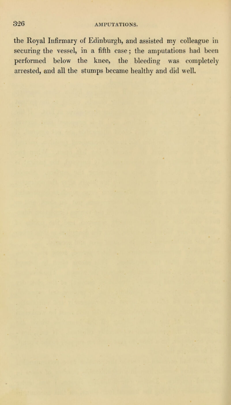 3*26 the Royal Infirmary of Edinburgh, and assisted my colleague in securing the vessel, in a fifth case; the amputations had been performed below the knee, the bleeding was completely arrested, and all the stumps became healthy and did well.