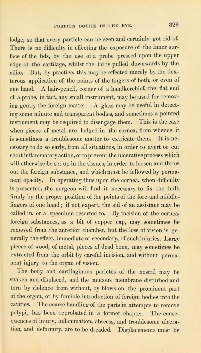 lodge, so that every particle can be seen and certainly got rid of. There is no difficulty in effecting the exposure of the inner sur- face of the lids, by the use of a probe pressed upon the upper edge of the cartilage, whilst the lid is pulled downwards by the ciliae. But, by practice, tins may be effected merely by the dex- terous application of the points of the fingers of both, or even ot one hand. A hair-pencil, corner of a handkerchief, the flat end of a probe, in fact, any small instrument, may be used for remov- ing gently the foreign matter. A glass may be useful in detect- ing some minute and transparent bodies, and sometimes a pointed instrument may be required to disengage them. This is the case when pieces of metal are lodged in the cornea, from whence it is sometimes a troublesome matter to extricate them. It is ne- cessary to do so early, from all situations, in order to avert or cut short inflammatory action, or to prevent the ulcerative process which will otherwise be set up in the tissues, in order to loosen and throw out the foreign substance, and which must be followed by perma- nent opacity. In operating thus upon the cornea, when difficulty is presented, the surgeon will find it necessary to fix the bulb firmly by the proper position of the points of the fore and middle- fingers of one hand ; if not expert, the aid of an assistant may be called in, or a speculum resorted to. By incision of the cornea, foreign substances, as a bit of copper cap, may sometimes be removed from the anterior chamber, but tbe loss of vision is ge- nerally the effect, immediate or secondary, of such injuries. Large pieces of wood, of metal, pieces of dead bone, may sometimes be extracted from the orbit by careful incision, and without perma- nent injury to the organ of vision. The body and cartilaginous parietes of the nostril may be shaken and displaced, and the mucous membrane disturbed and torn by violence from without, by blows on the prominent part of the organ, or by forcible introduction of foreign bodies into the cavities. The coarse handling of the parts in attempts to remove polypi, has been reprobated in a former chapter. The conse- quences of injury, inflammation, abscess, and troublesome ulcera- tion, and deformity, are to be dreaded. Displacements must be