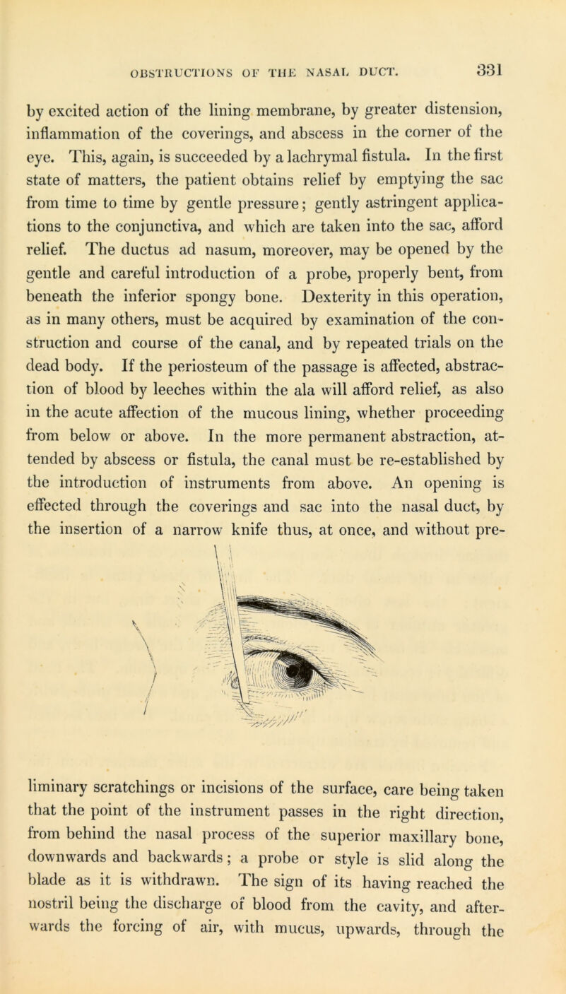 by excited action of the lining membrane, by greater distension, inflammation of the coverings, and abscess in the corner of the eye. This, again, is succeeded by a lachrymal flstula. In the first state of matters, the patient obtains relief by emptying the sac from time to time by gentle pressure; gently astringent applica- tions to the conjunctiva, and which are taken into the sac, afibrd relief. The ductus ad nasum, moreover, may be opened by the gentle and careful introduction of a probe, properly bent, from beneath the inferior spongy bone. Dexterity in this operation, as in many others, must be acquired by examination of the con- struction and course of the canal, and by repeated trials on the dead body. If the periosteum of the passage is affected, abstrac- tion of blood by leeches within the ala will afford relief, as also in the acute affection of the mucous lining, whether proceeding from below or above. In the more permanent abstraction, at- tended by abscess or fistula, the canal must be re-established by the introduction of instruments from above. An opening is effected through the coverings and sac into the nasal duct, by the insertion of a narrow knife thus, at once, and without pre- \ V. c \ / / / lirninary scratchings or incisions of the surface, care being taken that the point of the instrument passes in the right direction, from behind the nasal process of the superior maxillary bone, downwards and backwards; a probe or style is slid along the blade as it is withdrawn. The sign of its having reached the nostril being the discharge of blood from the cavity, and after- wards the forcing of air, with mucus, upwards, through the