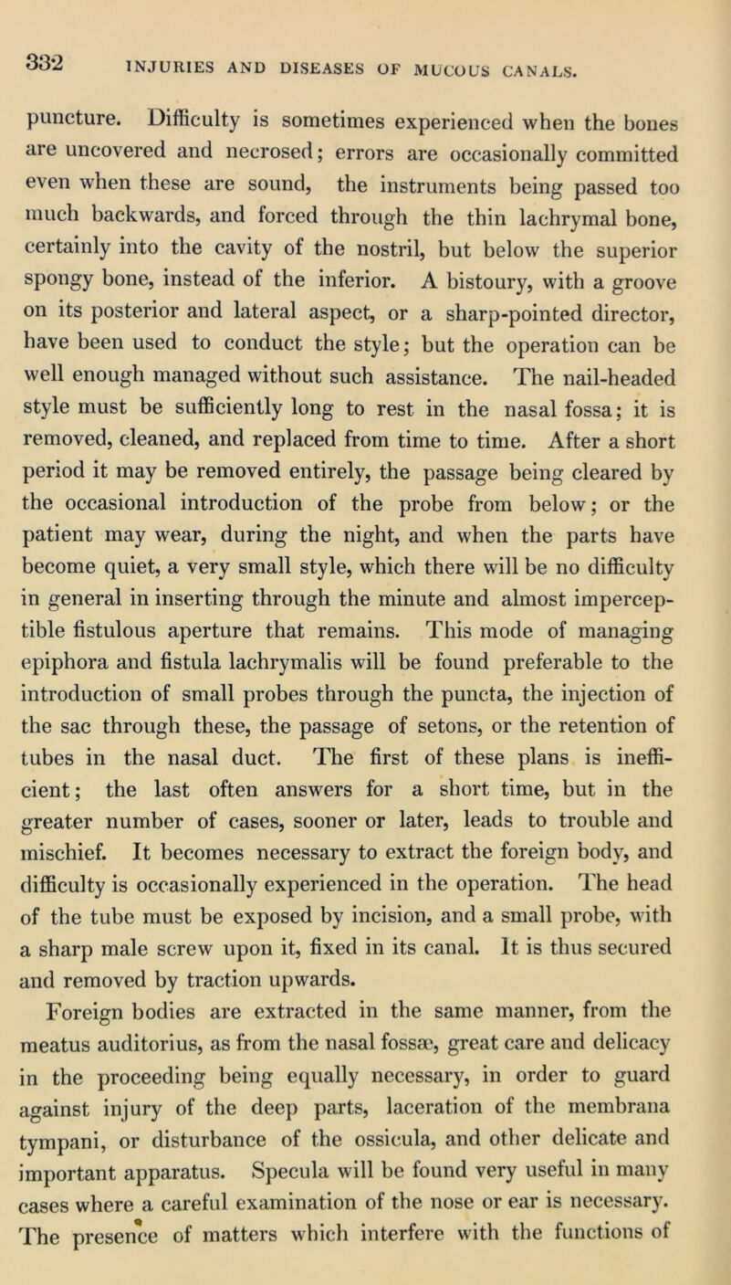 33-2 puncture. Difficulty is sometimes experienced when the bones are uncovered and necrosed; errors are occasionally committed even when these are sound, the instruments being passed too much backwards, and forced through the thin lachrymal bone, certainly into the cavity of the nostril, but below the superior spongy bone, instead of the inferior. A bistoury, with a groove on its posterior and lateral aspect, or a sharp-pointed director, have been used to conduct the style; but the operation can be well enough managed without such assistance. The nail-headed style must be sufficiently long to rest in the nasal fossa; it is removed, cleaned, and replaced from time to time. After a short period it may be removed entirely, the passage being cleared by the occasional introduction of the probe from below; or the patient may wear, during the night, and when the parts have become quiet, a very small style, which there will be no difficulty in general in inserting through the minute and almost impercep- tible fistulous aperture that remains. This mode of managing epiphora and fistula lachrymalis will be found preferable to the introduction of small probes through the puncta, the injection of the sac through these, the passage of setons, or the retention of tubes in the nasal duct. The first of these plans is ineffi- cient; the last often answers for a short time, but in the greater number of cases, sooner or later, leads to trouble and mischief. It becomes necessary to extract the foreign body, and difficulty is occasionally experienced in the operation. The head of the tube must be exposed by incision, and a small probe, with a sharp male screw upon it, fixed in its canal. It is thus secured and removed by traction upwards. Foreign bodies are extracted in the same manner, from the meatus auditorius, as from the nasal fossae, great care and delicacy in the proceeding being equally necessary, in order to guard against injury of the deep parts, laceration of the memhrana tympani, or disturbance of the ossicula, and other delicate and important apparatus. Specula will be found very useful in many cases where a careful examination of the nose or ear is necessary. The presence of matters which interfere with the functions of