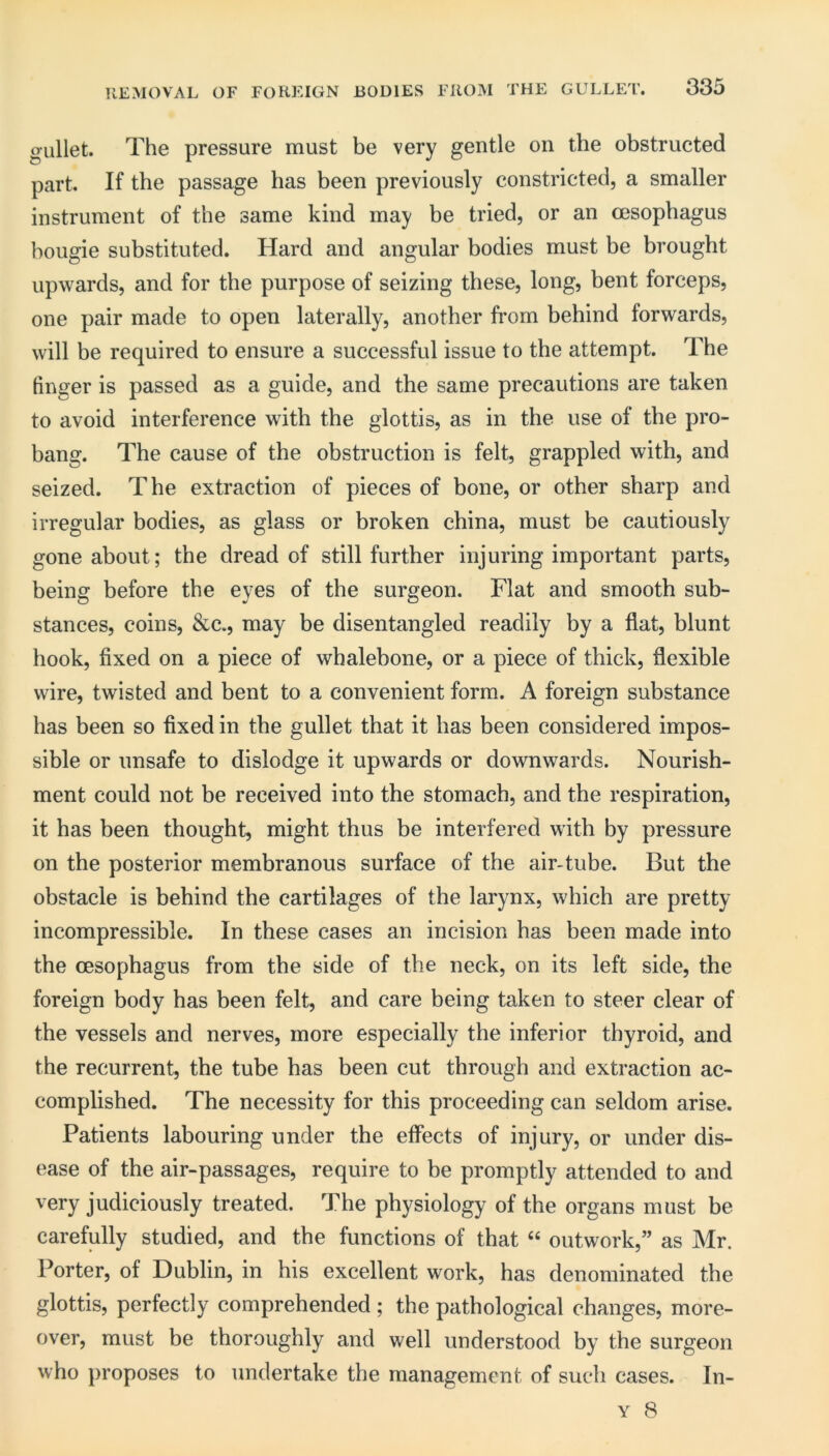 KEMOVAL OF FOREIGN BODIES FROM THE GULLET. gullet. The pressure must be very gentle on the obstructed part. If the passage has been previously constricted, a smaller instrument of the same kind may be tried, or an oesophagus bougie substituted. Hard and angular bodies must be brought upwards, and for the purpose of seizing these, long, bent forceps, one pair made to open laterally, another from behind forwards, will be required to ensure a successful issue to the attempt. The finger is passed as a guide, and the same precautions are taken to avoid interference with the glottis, as in the use of the pro- bang. The cause of the obstruction is felt, grappled with, and seized. The extraction of pieces of bone, or other sharp and irregular bodies, as glass or broken china, must be cautiously gone about; the dread of still further injuring important parts, being before the eyes of the surgeon. Flat and smooth sub- stances, coins, &c., may be disentangled readily by a flat, blunt hook, fixed on a piece of whalebone, or a piece of thick, flexible wire, twisted and bent to a convenient form. A foreign substance has been so fixed in the gullet that it has been considered impos- sible or unsafe to dislodge it upwards or downwards. Nourish- ment could not be received into the stomach, and the respiration, it has been thought, might thus be interfered with by pressure on the posterior membranous surface of the air-tube. But the obstacle is behind the cartilages of the larynx, which are pretty incompressible. In these cases an incision has been made into the oesophagus from the side of the neck, on its left side, the foreign body has been felt, and care being taken to steer clear of the vessels and nerves, more especially the inferior thyroid, and the recurrent, the tube has been cut through and extraction ac- complished. The necessity for this proceeding can seldom arise. Patients labouring under the effects of injury, or under dis- ease of the air-passages, require to be promptly attended to and very judiciously treated. The physiology of the organs must be carefully studied, and the functions of that “ outwork,” as Mr. Porter, of Dublin, in his excellent work, has denominated the glottis, perfectly comprehended ; the pathological changes, more- over, must be thoroughly and well understood by the surgeon who })roposes to undertake the management of such cases. In-