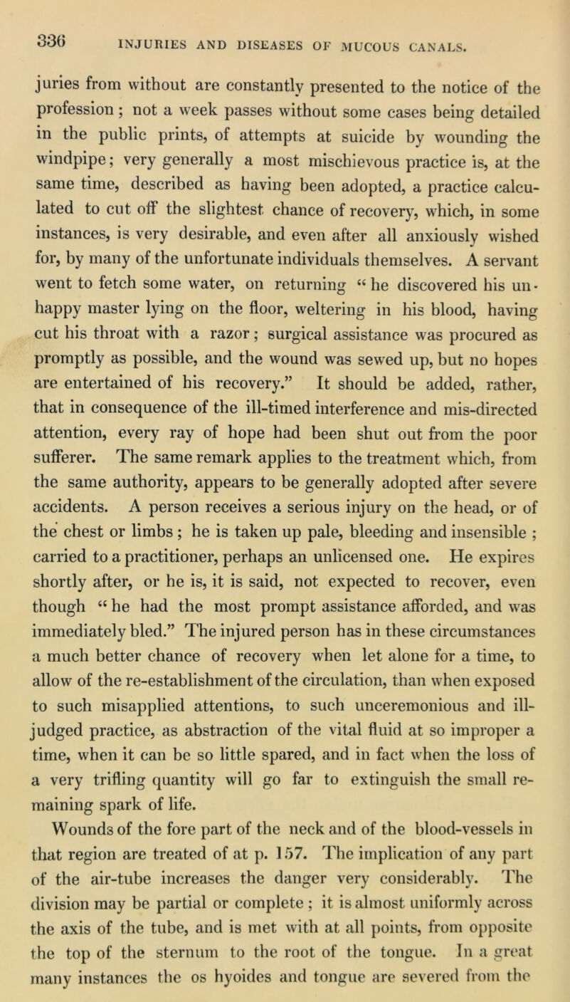 33G juries from without are constantly presented to the notice of the profession ; not a week passes without some cases being detailed in the public prints, of attempts at suicide by wounding the windpipe; very generally a most mischievous practice is, at the same time, described as having been adopted, a practice calcu- lated to cut off the slightest chance of recovery, which, in some instances, is very desirable, and even after all anxiously wished for, by many of the unfortunate individuals themselves. A servant went to fetch some water, on returning “ he discovered his un ■ happy master lying on the floor, weltering in his blood, having cut his throat with a razor; surgical assistance was procured as promptly as possible, and the wound was sewed up, but no hopes are entertained of his recovery.” It should be added, rather, that in consequence of the ill-timed interference and mis-directed attention, every ray of hope had been shut out from the poor sufferer. The same remark applies to the treatment which, from the same authority, appears to be generally adopted after severe accidents. A person receives a serious injury on the head, or of the chest or limbs ; he is taken up pale, bleeding and insensible ; carried to a practitioner, perhaps an unlicensed one. He expires shortly after, or he is, it is said, not expected to recover, even though he had the most prompt assistance afforded, and was immediately bled.” The injured person has in these circumstances a much better chance of recovery when let alone for a time, to allow of the re-establishment of the circulation, than when exposed to such misapplied attentions, to such unceremonious and ill- judged practice, as abstraction of the vital fluid at so improper a time, when it can be so little spared, and in fact when the loss of a very trifling quantity will go far to extinguish the small re- maining spark of life. Wounds of the fore part of the neck and of the blood-vessels in that region are treated of at p. 157. The implication of any part of the air-tube increases the danger very considerably. The division may be partial or complete ; it is almost uniformly across the axis of the tube, and is met with at all points, from opposite the top of the sternum to the root of tlie tongue. In a great many instances the os hyoides and tongue are severed from the