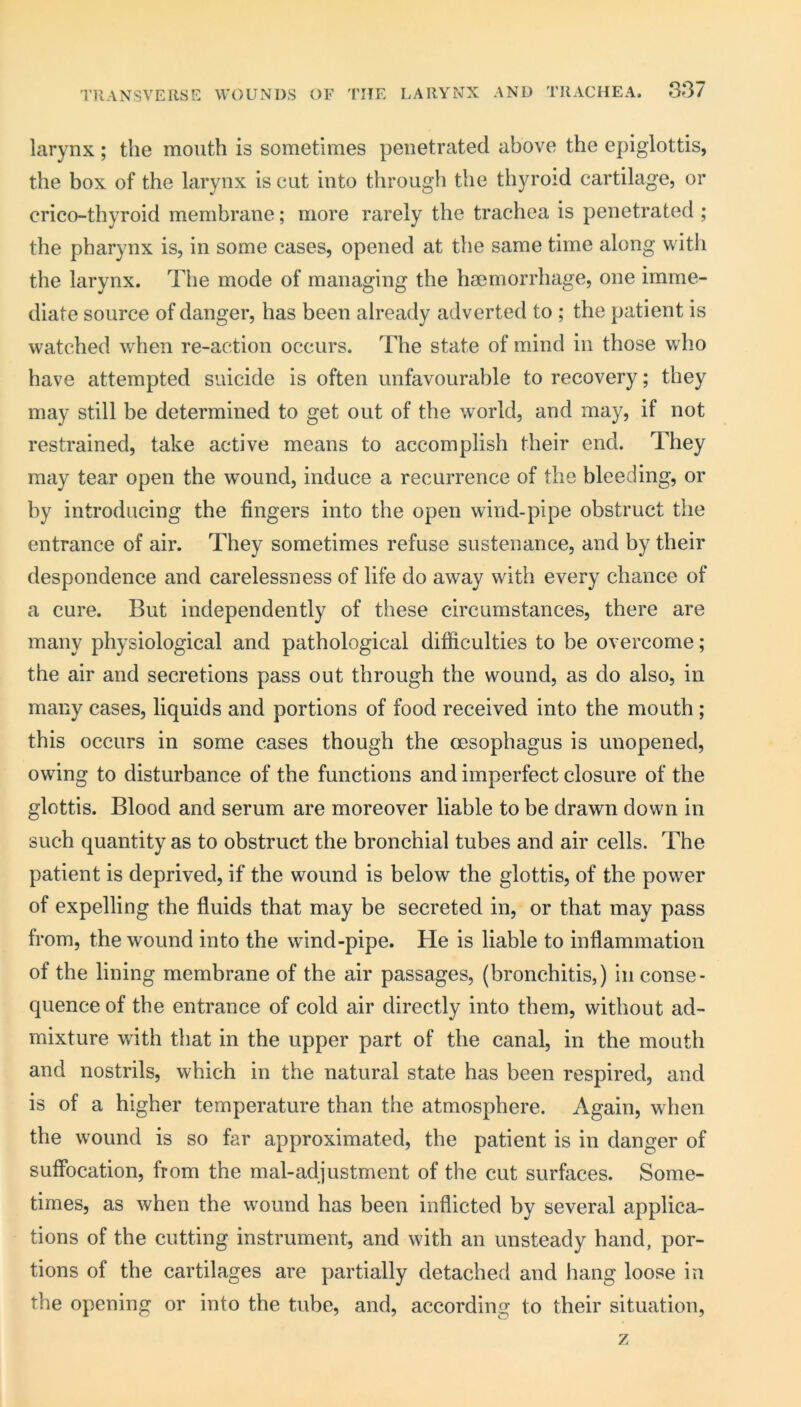 larynx; the mouth is sometimes penetrated above the epiglottis, the box of the larynx is cut into through the thyroid cartilage, or crico-thyroid membrane; more rarely the trachea is penetrated ; the pharynx is, in some cases, opened at the same time along with the larynx. The mode of managing the haemorrhage, one imme- diate source of danger, has been already adverted to ; the patient is watched when re-action occurs. The state of mind in those who have attempted suicide is often unfavourable to recovery; they may still be determined to get out of the world, and may, if not restrained, take active means to accomplish their end. They may tear open the wound, induce a recurrence of the bleeding, or by introducing the fingers into the open wind-pipe obstruct the entrance of air. They sometimes refuse sustenance, and by their despondence and carelessness of life do away with every chance of a cure. But independently of these circumstances, there are many physiological and pathological difficulties to be overcome; the air and secretions pass out through the wound, as do also, in many cases, liquids and portions of food received into the mouth; this occurs in some cases though the oesophagus is unopened, owing to disturbance of the functions and imperfect closure of the glottis. Blood and serum are moreover liable to be drawn down in such quantity as to obstruct the bronchial tubes and air cells. The patient is deprived, if the wound is below the glottis, of the power of expelling the fluids that may be secreted in, or that may pass from, the wound into the wind-pipe. He is liable to inflammation of the lining membrane of the air passages, (bronchitis,) in conse- quence of the entrance of cold air directly into them, without ad- mixture with that in the upper part of the canal, in the mouth and nostrils, which in the natural state has been respired, and is of a higher temperature than the atmosphere. Again, when the wound is so far approximated, the patient is in danger of suffocation, from the mal-adjustment of the cut surfaces. Some- times, as when the wound has been inflicted by several applica- tions of the cutting instrument, and with an unsteady hand, por- tions of the cartilages are partially detached and hang loose in the opening or into the tube, and, according to their situation, z