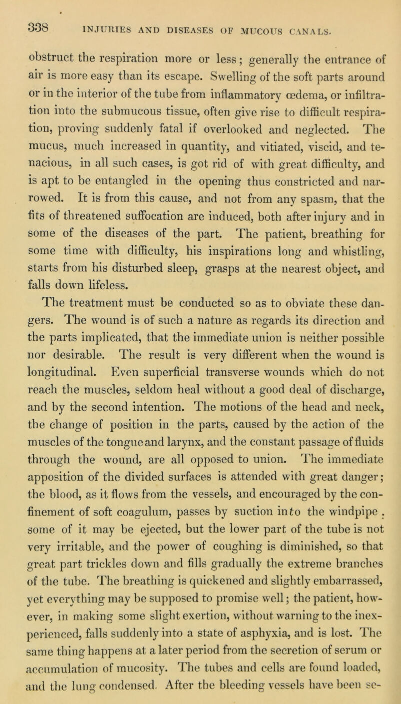 obstruct the respiration more or less; generally the entrance of air is more easy than its escape. Swelling of the soft parts around or in the interior of the tube from inflammatory oedema, or infiltra- tion into the submucous tissue, often give rise to difficult respira- tion, proving suddenly fatal if overlooked and neglected. The mucus, much increased in quantity, and vitiated, viscid, and te- nacious, in all such cases, is got rid of with great difficulty, and is apt to be entangled in the opening thus constricted and nar- rowed. It is from this cause, and not from any spasm, that the fits of threatened suffocation are induced, both after injury and in some of the diseases of the part. The patient, breathing for some time with difficulty, his inspirations long and whistling, starts from his disturbed sleep, grasps at the nearest object, and falls down lifeless. The treatment must be conducted so as to obviate these dan- gers. The wound is of such a nature as regards its direction and the parts implicated, that the immediate union is neither possible nor desirable. The result is very different when the wound is longitudinal. Even superficial transverse wounds which do not reach the muscles, seldom heal without a good deal of discharge, and by the second intention. The motions of the head and neck, the change of position in the parts, caused by the action of the muscles of the tongue and larynx, and the constant passage of fluids through the wound, are all opposed to union. The immediate apposition of the divided surfaces is attended with great danger; the blood, as it flows from the vessels, and encouraged by the con- finement of soft coagulum, passes by suction into the windpipe . some of it may be ejected, but the lower part of the tube is not very irritable, and the power of coughing is diminished, so that great part trickles down and fills gradually the extreme branches of the tube. The breathing is quickened and slightly embarrassed, yet everything may be supposed to promise well; the patient, how- ever, in making some slight exertion, without warning to the inex- perienced, falls suddenly into a state of asphyxia, and is lost. The same thing happens at a later period from the secretion of serum or accumulation of mucosity. The tubes and cells are found loaded, and the luno' condensed. After the bleeding vessels have been se-