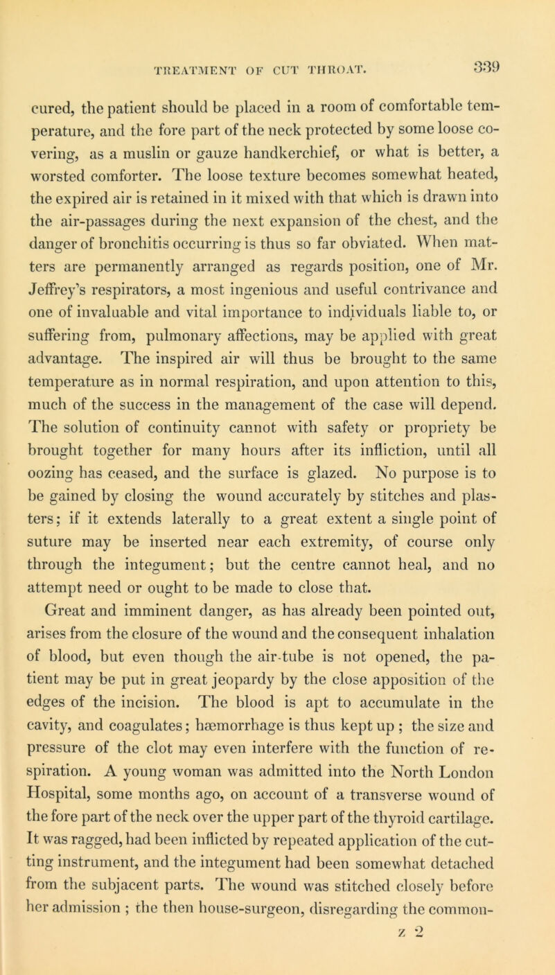 TREATMENT OF CUT THROAT. cured, the patient should be placed in a room of comfortable tem- perature, and the fore part of the neck protected by some loose co- vering, as a muslin or gauze handkerchief, or what is better, a worsted comforter. The loose texture becomes somewhat heated, the expired air is retained in it mixed with that which is drawn into the air-passages during the next expansion of the chest, and the danger of bronchitis occurring is thus so far obviated. When mat- ters are permanently arranged as regards position, one of Mr. Jeffrey’s respirators, a most ingenious and useful contrivance and one of invaluable and vital importance to individuals liable to, or suffering from, pulmonary affections, may be applied with great advantage. The inspired air will thus be brought to the same temperature as in normal respiration, and upon attention to this, much of the success in the management of the case will depend. The solution of continuity cannot with safety or propriety be brought together for many hours after its infliction, until all oozing has ceased, and the surface is glazed. No purpose is to he gained by closing the wound accurately by stitches and plas- ters ; if it extends laterally to a great extent a single point of suture may be inserted near each extremity, of course only through the integument; but the centre cannot heal, and no attempt need or ought to be made to close that. Great and imminent danger, as has already been pointed out, arises from the closure of the wound and the consequent inhalation of blood, but even though the air-tube is not opened, the pa- tient may be put in great jeopardy by the close apposition of the edges of the incision. The blood is apt to accumulate in the cavity, and coagulates; haemorrhage is thus kept up ; the size and pressure of the clot may even interfere with the function of re- spiration. A young woman was admitted into the North London Hospital, some months ago, on account of a transverse wound of the fore part of the neck over the upper part of the thyroid cartilage. It was ragged, had been inflicted by repeated application of the cut- ting instrument, and the integument had been somewhat detached from the subjacent parts. The wound was stitched closely before her admission ; the then house-surgeon, disregarding the common-