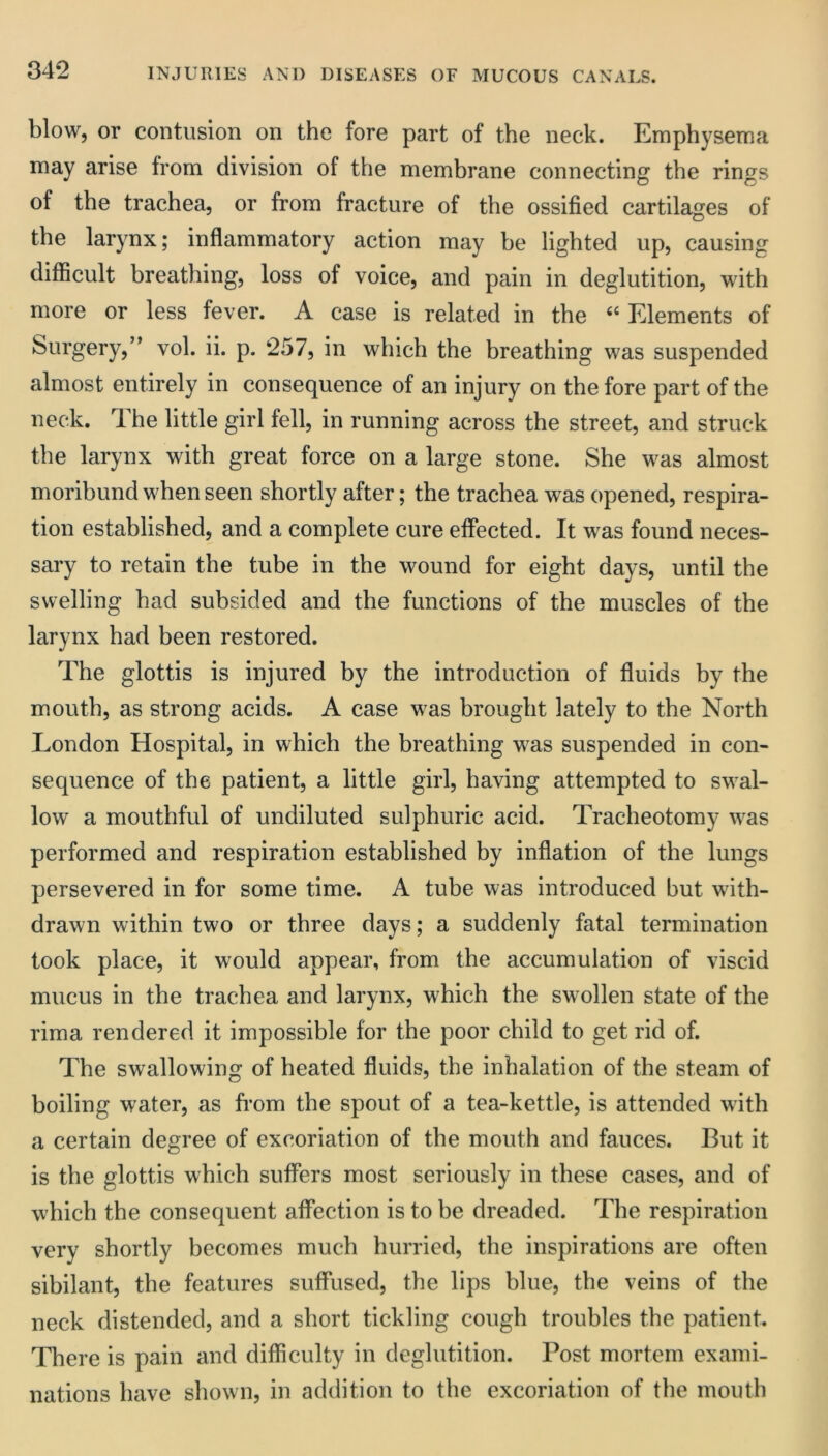 blow, or contusion on the fore part of the neck. Emphysema may arise from division of the membrane connecting the rings of the trachea, or from fracture of the ossified cartilages of the larynx; inflammatory action may he lighted up, causing difficult breathing, loss of voice, and pain in deglutition, with more or less fever. A case is related in the Elements of Surgery,” vol. ii. p. 257, in which the breathing was suspended almost entirely in consequence of an injury on the fore part of the neck. The little girl fell, in running across the street, and struck the larynx with great force on a large stone. She was almost moribund when seen shortly after; the trachea was opened, respira- tion established, and a complete cure effected. It was found neces- sary to retain the tube in the wound for eight days, until the swelling had subsided and the functions of the muscles of the larynx had been restored. The glottis is injured by the introduction of fluids by the mouth, as strong acids. A case was brought lately to the North London Hospital, in which the breathing was suspended in con- sequence of the patient, a little girl, having attempted to swal- low a mouthful of undiluted sulphuric acid. Tracheotomy was performed and respiration established by inflation of the lungs persevered in for some time. A tube was introduced but with- drawn within two or three days; a suddenly fatal termination took place, it would appear, from the accumulation of viscid mucus in the trachea and larynx, which the swollen state of the rima rendered it impossible for the poor child to get rid of. The swallowing of heated fluids, the inhalation of the steam of boiling water, as from the spout of a tea-kettle, is attended with a certain degree of excoriation of the mouth and fauces. But it is the glottis which suffers most seriously in these cases, and of which the consequent affection is to be dreaded. The respiration very shortly becomes much hurried, the inspirations are often sibilant, the features suffused, the lips blue, the veins of the neck distended, and a short tickling cough troubles the patient. There is pain and difficulty in deglutition. Post mortem exami- nations have shown, in addition to the excoriation of the mouth