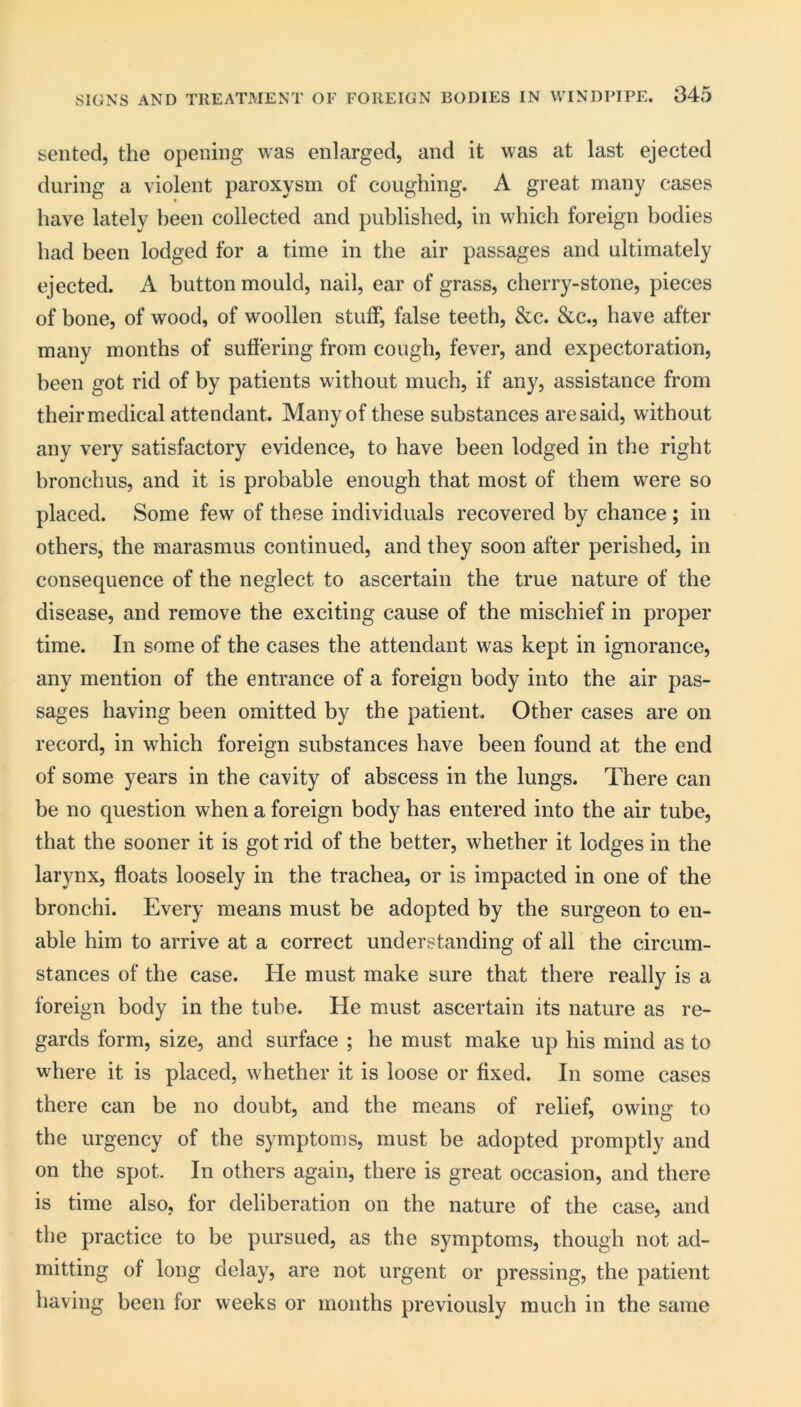 sented, the opening was enlarged, and it was at last ejected during a violent paroxysm of coughing. A great many cases have lately been collected and published, in which foreign bodies had been lodged for a time in the air passages and ultimately ejected. A button mould, nail, ear of grass, cherry-stone, pieces of bone, of wood, of woollen stuff, false teeth, &c. &c., have after many months of suffering from cough, fever, and expectoration, been got rid of by patients without much, if any, assistance from their medical attendant. Many of these substances are said, without any very satisfactory evidence, to have been lodged in the right bronchus, and it is probable enough that most of them were so placed. Some few of these individuals recovered by chance ; in others, the marasmus continued, and they soon after perished, in consequence of the neglect to ascertain the true nature of the disease, and remove the exciting cause of the mischief in proper time. In some of the cases the attendant was kept in ignorance, any mention of the entrance of a foreign body into the air pas- sages having been omitted by the patient. Other cases are on record, in which foreign substances have been found at the end of some years in the cavity of abscess in the lungs. There can be no question when a foreign body has entered into the air tube, that the sooner it is got rid of the better, whether it lodges in the larynx, floats loosely in the trachea, or is impacted in one of the bronchi. Every means must be adopted by the surgeon to en- able him to arrive at a correct understanding of all the circum- stances of the case. He must make sure that there really is a foreign body in the tube. He must ascertain its nature as re- gards form, size, and surface ; he must make up his mind as to where it is placed, whether it is loose or fixed. In some cases there can be no doubt, and the means of relief, owing to the urgency of the symptoms, must be adopted promptly and on the spot. In others again, there is great occasion, and there is time also, for deliberation on the nature of the case, and the practice to be pursued, as the symptoms, though not ad- mitting of long delay, are not urgent or pressing, the patient having been for weeks or months previously much in the same