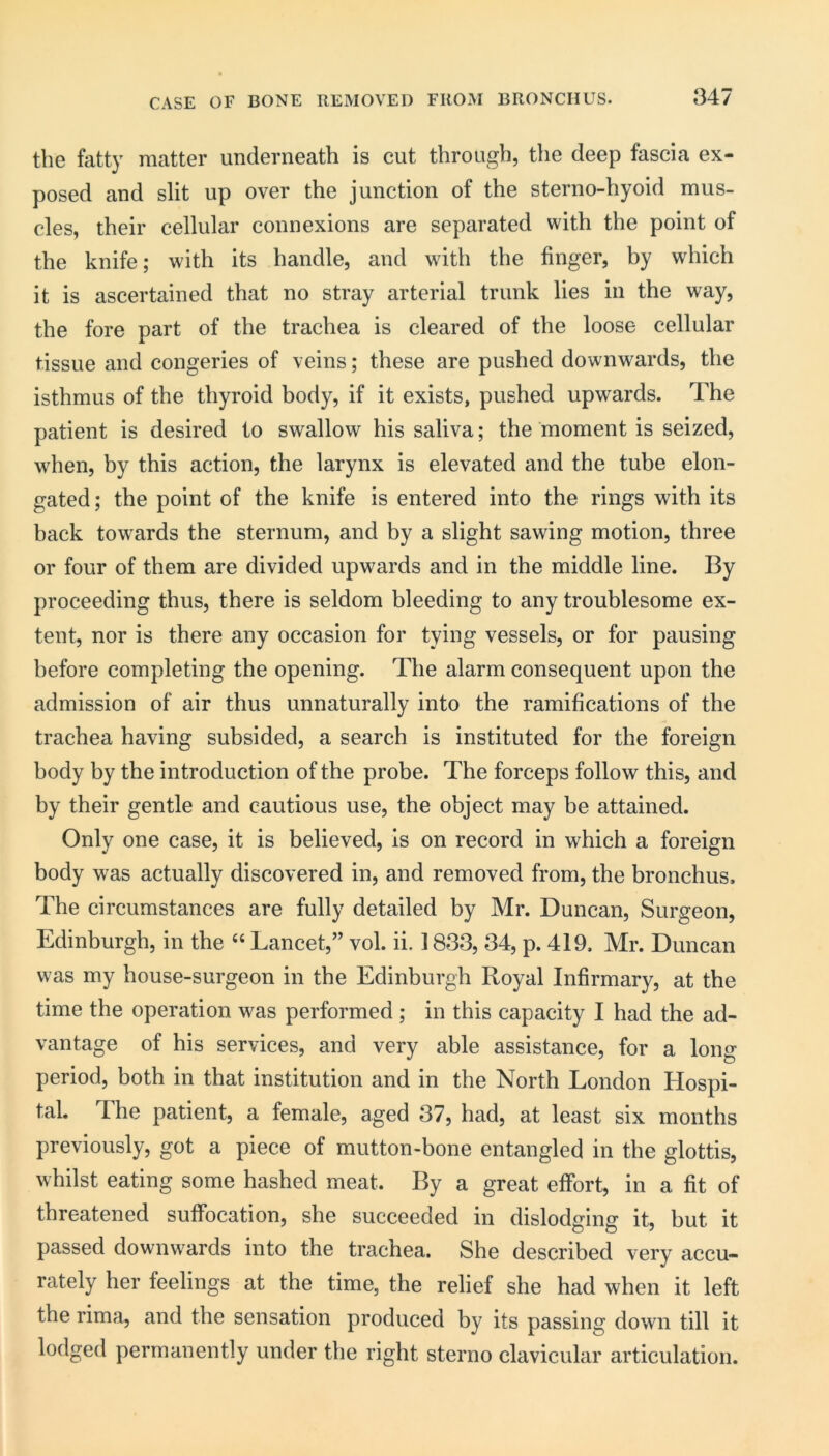 CASE OF BONE REMOVED FROM BRONCHUS. tliG fatty matter underneath is cut through, the deep fascia ex- posed and slit up over the junction of the sterno-hyoid mus- cles, their cellular connexions are separated with the point of the knife; with its handle, and with the finger, by which it is ascertained that no stray arterial trunk lies in the way, the fore part of the trachea is cleared of the loose cellular tissue and congeries of veins; these are pushed downwards, the isthmus of the thyroid body, if it exists, pushed upwards. The patient is desired to swallow his saliva; the moment is seized, when, by this action, the larynx is elevated and the tube elon- gated ; the point of the knife is entered into the rings with its back towards the sternum, and by a slight sawing motion, three or four of them are divided upwards and in the middle line. By proceeding thus, there is seldom bleeding to any troublesome ex- tent, nor is there any occasion for tying vessels, or for pausing before completing the opening. The alarm consequent upon the admission of air thus unnaturally into the ramifications of the trachea having subsided, a search is instituted for the foreign body by the introduction of the probe. The forceps follow this, and by their gentle and cautious use, the object may be attained. Only one case, it is believed, is on record in which a foreign body was actually discovered in, and removed from, the bronchus. The circumstances are fully detailed by Mr. Duncan, Surgeon, Edinburgh, in the Lancet,” vol. ii. 1833, 34, p. 419. Mr. Duncan was my house-surgeon in the Edinburgh Royal Infirmary, at the time the operation was performed ; in this capacity I had the ad- vantage of his services, and very able assistance, for a long period, both in that institution and in the North London Hospi- tal. The patient, a female, aged 37, had, at least six months previously, got a piece of mutton-bone entangled in the glottis, whilst eating some hashed meat. By a great effort, in a fit of threatened suffocation, she succeeded in dislodging it, but it passed downwards into the trachea. She described very accu- rately her feelings at the time, the relief she had when it left the rima, and the sensation produced by its passing down till it lodged permanently under the right sterno clavicular articulation.