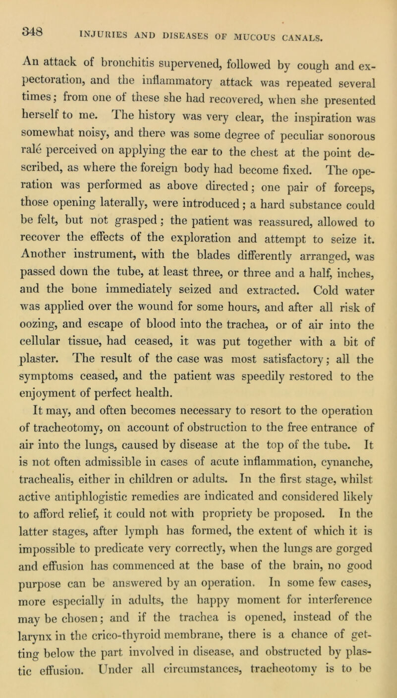 An attack of bronchitis supcrvcncdj followed by cough and ex- })ectoration5 and the inflammatory attack was repeated several times; from one of these she had recovered, when she presented herself to me. 1 he history was very clear, the inspiration was somewhat noisy, and there was some degree of peculiar sonorous rale perceived on applying the ear to the chest at the point de- scribed, as where the foreign body had become fixed. The ope- ration was performed as above directed; one pair of forceps, those opening laterally, were introduced; a hard substance could be felt, but not grasped; the patient was reassured, allowed to recover the effects of the exploration and attempt to seize it. Another instrument, with the blades differently arranged, was passed down the tube, at least three, or three and a half, inches, and the bone immediately seized and extracted. Cold water was applied over the wound for some hours, and after all risk of oozing, and escape of blood into the trachea, or of air into the cellular tissue, had ceased, it was put together with a bit of plaster. The result of the case was most satisfactory; all the symptoms ceased, and the patient was speedily restored to the enjoyment of perfect health. It may, and often becomes necessary to resort to the operation of tracheotomy, on account of obstruction to the free entrance of air into the lungs, caused by disease at the top of the tube. It is not often admissible in cases of acute inflammation, cynanche, trachealis, either in children or adults. In the first stage, whilst active antiphlogistic remedies are indicated and considered likely to afford relief, it could not with propriety be proposed. In the latter stages, after lymph has formed, the extent of which it is impossible to predicate very correctly, when the lungs are gorged and effusion has commenced at the base of the brain, no good purpose can be answered by an operation. In some few cases, more especially in adults, the happy moment for interference may be chosen; and if the trachea is opened, instead of the larynx in the crico-thyroid membrane, there is a chance of get- ting below the part involved in disease, and obstructed by plas- tic effusion. Under all circumstances, tracheotomy is to be