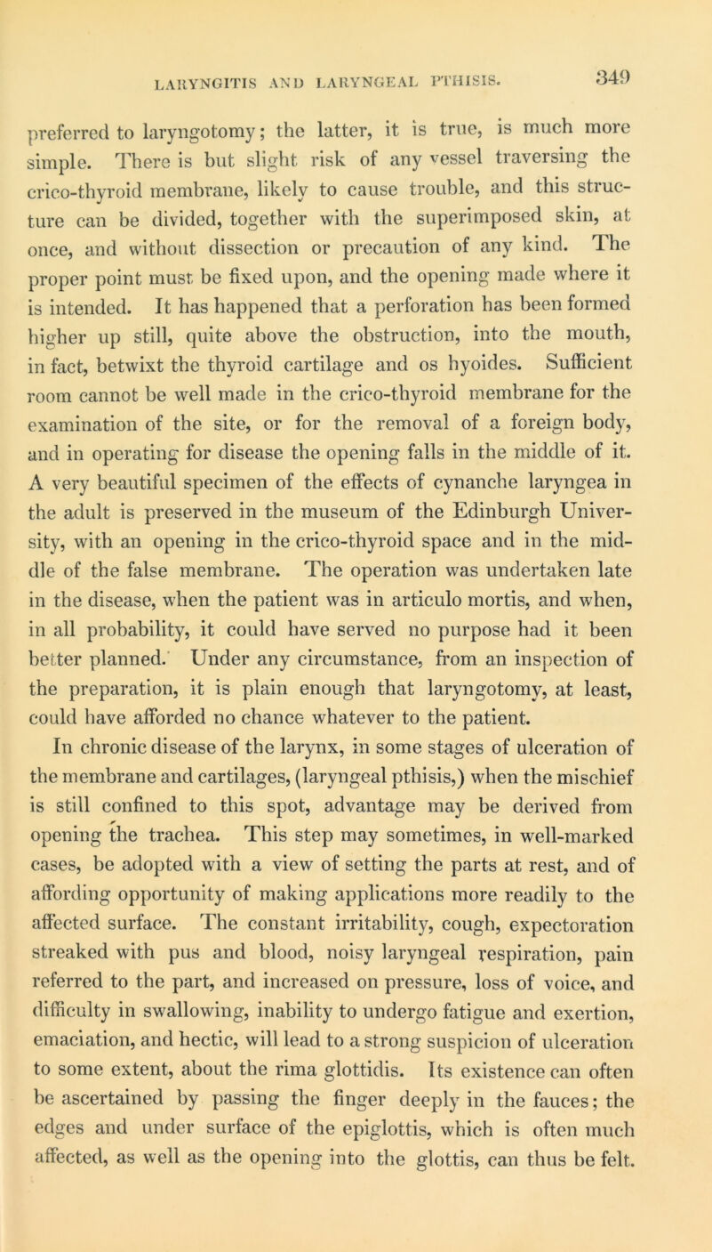 LARYNGITIS AND LARYNGEAL TTHISIS. preferred to laryngotomy; the latter, it is true, is much more simple. There is hut slight risk of any vessel traversing the crico-thyroid membrane, likely to cause trouble, and this struc- ture can be divided, together with the superimposed skin, at once, and without dissection or precaution of any kind. The proper point must be fixed upon, and the opening made where it is intended. It has happened that a perforation has been formed higher up still, quite above the obstruction, into the mouth, in fact, betwixt the thyroid cartilage and os hyoides. Sufficient room cannot be well made in the crico-thyroid membrane for the examination of the site, or for the removal of a foreign body, and in operating for disease the opening falls in the middle of it. A very beautiful specimen of the effects of cynanche laryngea in the adult is preserved in the museum of the Edinburgh Univer- sity, with an opening in the crico-thyroid space and in the mid- dle of the false membrane. The operation was undertaken late in the disease, when the patient was in articulo mortis, and when, in all probability, it could have served no purpose had it been better planned.’ Under any circumstance, from an inspection of the preparation, it is plain enough that laryngotomy, at least, could have afforded no chance whatever to the patient. In chronic disease of the larynx, in some stages of ulceration of the membrane and cartilages, (laryngeal pthisis,) when the mischief is still confined to this spot, advantage may be derived from opening the trachea. This step may sometimes, in well-marked cases, be adopted with a view of setting the parts at rest, and of affording opportunity of making applications more readily to the afiected surface. The constant irritability, cough, expectoration streaked with pus and blood, noisy laryngeal respiration, pain referred to the part, and increased on pressure, loss of voice, and difficulty in swallowing, inability to undergo fatigue and exertion, emaciation, and hectic, will lead to a strong suspicion of ulceration to some extent, about the rima glottidis. Its existence can often be ascertained by passing the finger deeply in the fauces; the edges and under surface of the epiglottis, which is often much affected, as well as the opening into the glottis, can thus be felt.