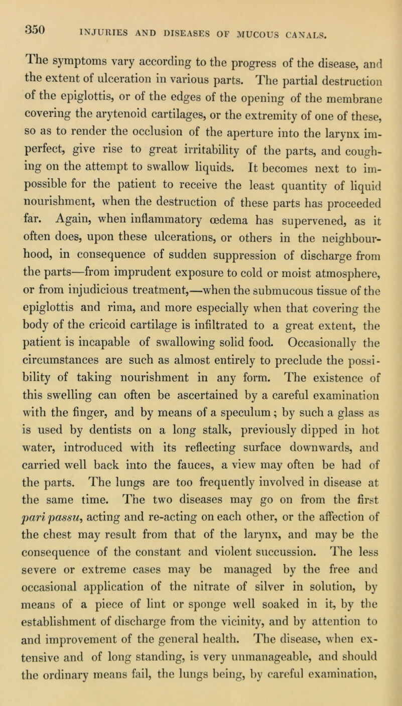 The symptoms vary according to the progress of the disease, anrl the extent of ulceration in various parts. The partial destruction of the epiglottis, or of the edges of the opening of the membrane covering the arytenoid cartilages, or the extremity of one of these, so as to render the occlusion of the aperture into the larynx im- perfect, give rise to great irritability of the parts, and cough- ing on the attempt to swallow liquids. It becomes next to im- possible for the patient to receive the least quantity of liquid nourishment, when the destruction of these parts has proceeded far. Again, when inflammatory oedema has supervened, as it often does, upon these ulcerations, or others in the neighbour- hood, in consequence of sudden suppression of discharge from the parts—from imprudent exposure to cold or moist atmosphere, or from injudicious treatment,—when the submucous tissue of the epiglottis and rima, and more especially when that covering the body of the cricoid cartilage is infiltrated to a great extent, the patient is incapable of swallowing solid food. Occasionally the circumstances are such as almost entirely to preclude the possi- bility of taking nourishment in any form. The existence of this swelling can often be ascertained by a careful examination with the finger, and by means of a speculum; by such a glass as is used by dentists on a long stalk, previously dipped in hot water, introduced with its reflecting surface downwards, and carried well back into the fauces, a view may often be had of the parts. The lungs are too frequently involved in disease at the same time. The two diseases may go on from the first pari passu, acting and re-acting on each other, or the affection of the chest may result from that of the larynx, and may be the consequence of the constant and violent succussion. The less severe or extreme cases may be managed by the free and occasional application of the nitrate of silver in solution, by means of a piece of lint or sponge well soaked in it, by the establishment of discharge from the vicinity, and by attention to and improvement of the general health. The disease, when ex- tensive and of long standing, is very unmanageable, and should the ordinary means fail, the lungs being, by careful examination,