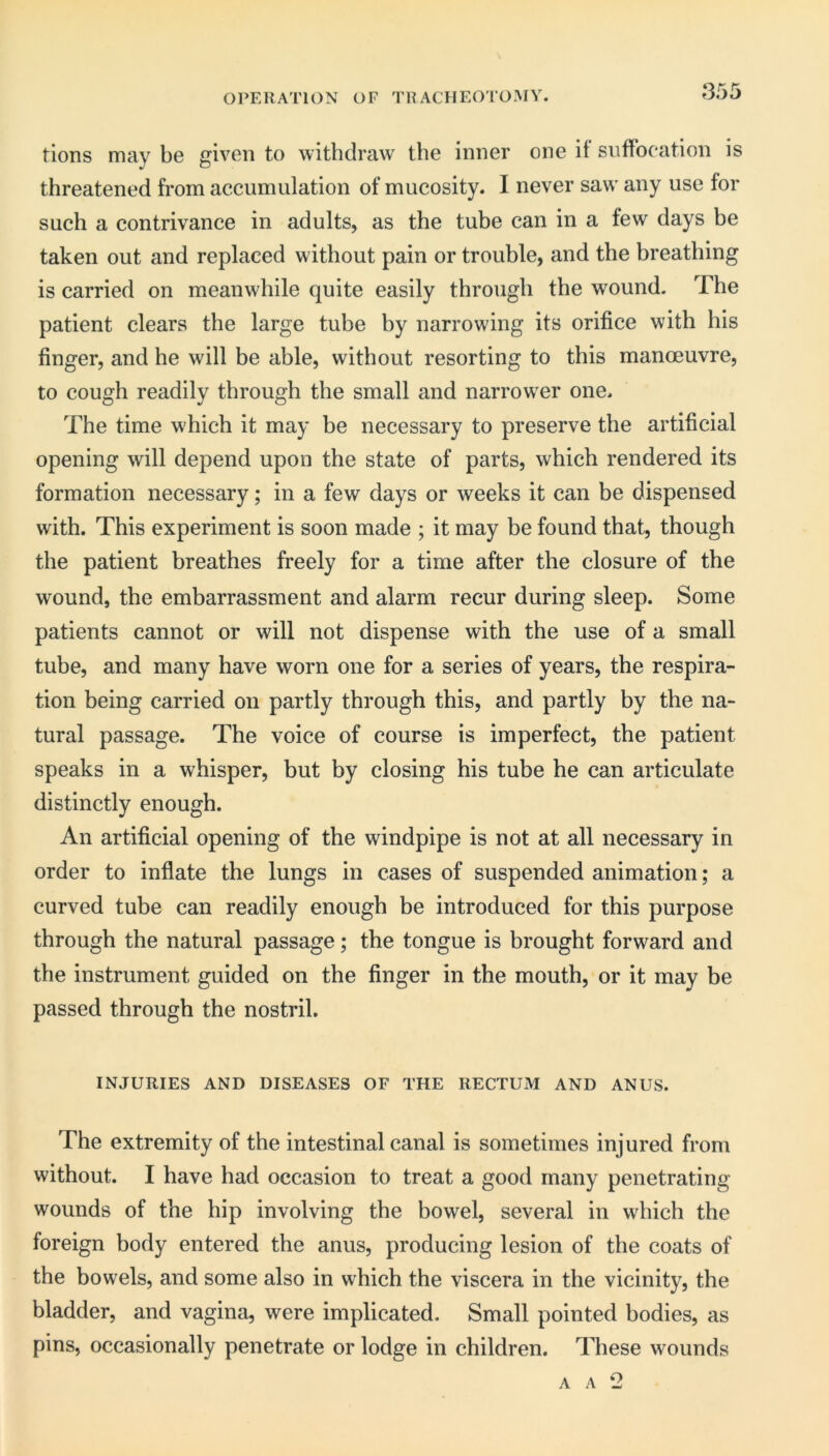 OPERATION OF TRACHEOTOMY. tions may be given to withdraw the inner one it suffocation is threatened from accumulation of mucosity. I never saw any use for such a contrivance in adults, as the tube can in a few days be taken out and replaced without pain or trouble, and the breathing is carried on meanwhile quite easily through the wound. The patient clears the large tube by narrowing its orifice with his finger, and he will be able, without resorting to this manoeuvre, to cough readily through the small and narrower one. The time which it may be necessary to preserve the artificial opening will depend upon the state of parts, which rendered its formation necessary; in a few days or weeks it can be dispensed with. This experiment is soon made ; it may be found that, though the patient breathes freely for a time after the closure of the wound, the embarrassment and alarm recur during sleep. Some patients cannot or will not dispense with the use of a small tube, and many have worn one for a series of years, the respira- tion being carried on partly through this, and partly by the na- tural passage. The voice of course is imperfect, the patient speaks in a whisper, but by closing his tube he can articulate distinctly enough. An artificial opening of the windpipe is not at all necessary in order to inflate the lungs in cases of suspended animation; a curved tube can readily enough be introduced for this purpose through the natural passage; the tongue is brought forward and the instrument guided on the finger in the mouth, or it may be passed through the nostril. INJURIES AND DISEASES OF THE RECTUM AND ANUS. The extremity of the intestinal canal is sometimes injured from without. I have had occasion to treat a good many penetrating- wounds of the hip involving the bowel, several in which the foreign body entered the anus, producing lesion of the coats of the bowels, and some also in which the viscera in the vicinity, the bladder, and vagina, were implicated. Small pointed bodies, as pins, occasionally penetrate or lodge in children. These wounds A A 2