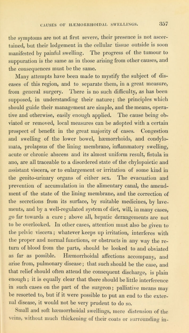 CAUSES OF HiEINIOUllHOIDAL SWELLINGS. the symptoms are not at first severe, their presence is not ascer- tained, but their lodgement in the cellular tissue outside is soon manifested by painful swelling. The progress of the tumour to suppuration is the same as in those arising from other causes, and the consequences must be the same. Many attempts have been made to mystify the subject of dis- eases of this region, and to separate them, in a great measure, from general surgery. There is no such difficulty, as has been supposed, in understanding their nature; the principles which should guide their management are simple, and the means, opera- tive and otherwise, easily enough applied. The cause being ob- viated or removed, local measures can be adopted with a certain prospect of benefit in the great majority of cases. Congestion and swelling of the lower bowel, haemorrhoids, and condylo- mata, prolapsus of the lining membrane, inflammatory swelling, acute or chronic abscess and its almost uniform result, fistula in ano, are all traceable to a disordered state of the chylopoietic and assistant viscera, or to enlargement or irritation of some kind in the genito-urinary organs of either sex. The evacuation and prevention of accumulation in the alimentary canal, the amend- ment of the state of the lining membrane, and the correction of the secretions from its surface, by suitable medicines, by lave- ments, and by a well-regulated system of diet, will, in many cases, go far towards a cure ; above all, hepatic derangements are not to be overlooked. In other cases, attention must also be given to the pelvic viscera; whatever keeps up irritation, interferes with the proper and normal functions, or obstructs in any way the re- turn of blood from the parts, should be looked to and obviated as far as possible. Haemorrhoidal affections accompany, and arise from, pulmonary disease; that such should be the case, and that relief should often attend the consequent discharge, is plain enough ; it is equally clear that there should belittle interference in such cases on the part of the surgeon; palliative means may be resorted to, but if it were possible to put an end to the exter- nal disease, it would not be very prudent to do so. Small and soft haemorrhoidal swellings, mere distension of the veins, without much thickening of their coats or surrounding in-