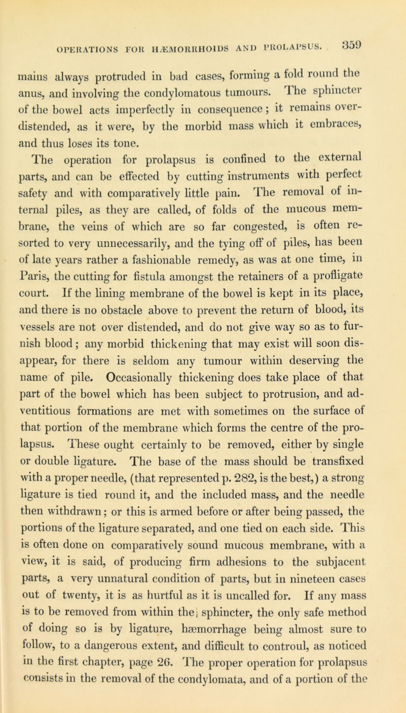 OPERATIONS FOR H/EiVIORRHOIDS AND PROLAPSUS. 350 iiiaiiis always protruded in bad cases, forming a fold round the anus, and involving the condylomatous tumours. Ihe sphincter of the bowel acts imperfectly in consequence; it remains over- distended, as it were, by the morbid mass which it embraces, and thus loses its tone. The operation for prolapsus is confined to the external parts, and can be effected by cutting instruments with perfect safety and with comparatively little pain. The removal of in- ternal piles, as they are called, of folds of the mucous mem- brane, the veins of which are so far congested, is often re- sorted to very unnecessarily, and the tying off of piles, has been of late years rather a fashionable remedy, as was at one time, in Paris, the cutting for fistula amongst the retainers of a profligate court. If the lining membrane of the bowel is kept in its place, and there is no obstacle above to prevent the return of blood, its vessels are not over distended, and do not give way so as to fur- nish blood; any morbid thickening that may exist will soon dis- appear, for there is seldom any tumour within deserving the name of pile. Occasionally thickening does take place of that part of the bowel which has been subject to protrusion, and ad- ventitious formations are met with sometimes on the surface of that portion of the membrane which forms the centre of the pro- lapsus. These ought certainly to be removed, either by single or double ligature. The base of the mass should be transfixed with a proper needle, (that represented p. 282, is the best,) a strong ligature is tied round it, and the included mass, and the needle then withdrawn; or this is armed before or after being passed, the portions of the ligature separated, and one tied on each side. This is often done on comparatively sound mucous membrane, with a view, it is said, of producing firm adhesions to the subjacent parts, a very unnatural condition of parts, but in nineteen cases out of twenty, it is as hurtful as it is uncalled for. If any mass is to be removed from within the j sphincter, the only safe method of doing so is by ligature, haemorrhage being almost sure to follow, to a dangerous extent, and difficult to controul, as noticed in the first chapter, page 26. The proper operation for prolapsus consists in the removal of the condyloniata, and of a portion of the