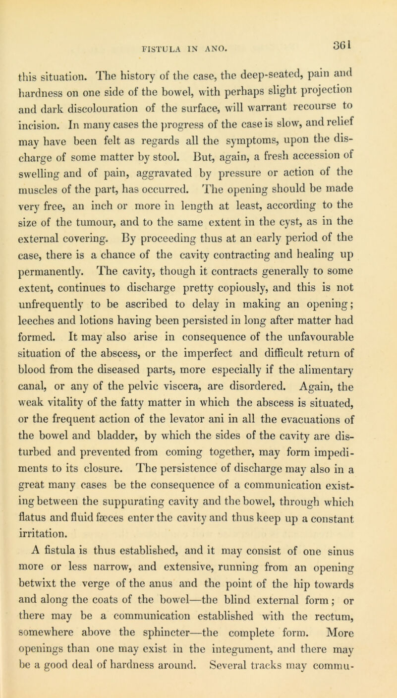 FISTULA IN A NO. 3Gl this situation. The history of the case, the deep-seated, pain and luirdness on one side of the bowel, with perhaps slight projection and dark discolouration of the surface, will warrant recourse to incision. In many cases the ]>rogress of the case is slow, and relief may have been felt as regards all the symptoms, upon the dis- charge of some matter by stool. But, again, a fresh accession of swelling and of pain, aggravated by pressure or action of the muscles of the part, has occurred. The opening should be made very free, an inch or more in length at least, according to the size of the tumour, and to the same extent in the cyst, as in the external covering. By proceeding thus at an early period of the case, there is a chance of the cavity contracting and healing up permanently. The cavity, though it contracts generally to some extent, continues to discharge pretty copiously, and this is not unfrequently to be ascribed to delay in making an opening; leeches and lotions having been persisted in long after matter had formed. It may also arise in consequence of the unfavourable situation of the abscess, or the imperfect and difficult return of blood from the diseased parts, more especially if the alimentary canal, or any of the pelvic viscera, are disordered. Again, the weak vitality of the fatty matter in which the abscess is situated, or the frequent action of the levator ani in all the evacuations of the bowel and bladder, by which the sides of the cavity are dis- turbed and prevented from coming together, may form impedi- ments to its closure. The persistence of discharge may also in a great many cases be the consequence of a communication exist- ing between the suppurating cavity and the bowel, through which flatus and fluid faeces enter the cavity and thus keep up a constant irritation. A fistula is thus established, and it may consist of one sinus more or less narrow, and extensive, running from an opening betwixt the verge of the anus and the point of the hip towards and along the coats of the bowel—the blind external form; or there may be a communication established with the rectum, somewhere above the sphincter—the complete form. More openings than one may exist in the integument, and there may be a good deal of hardness around. Several tracks may comrnu-