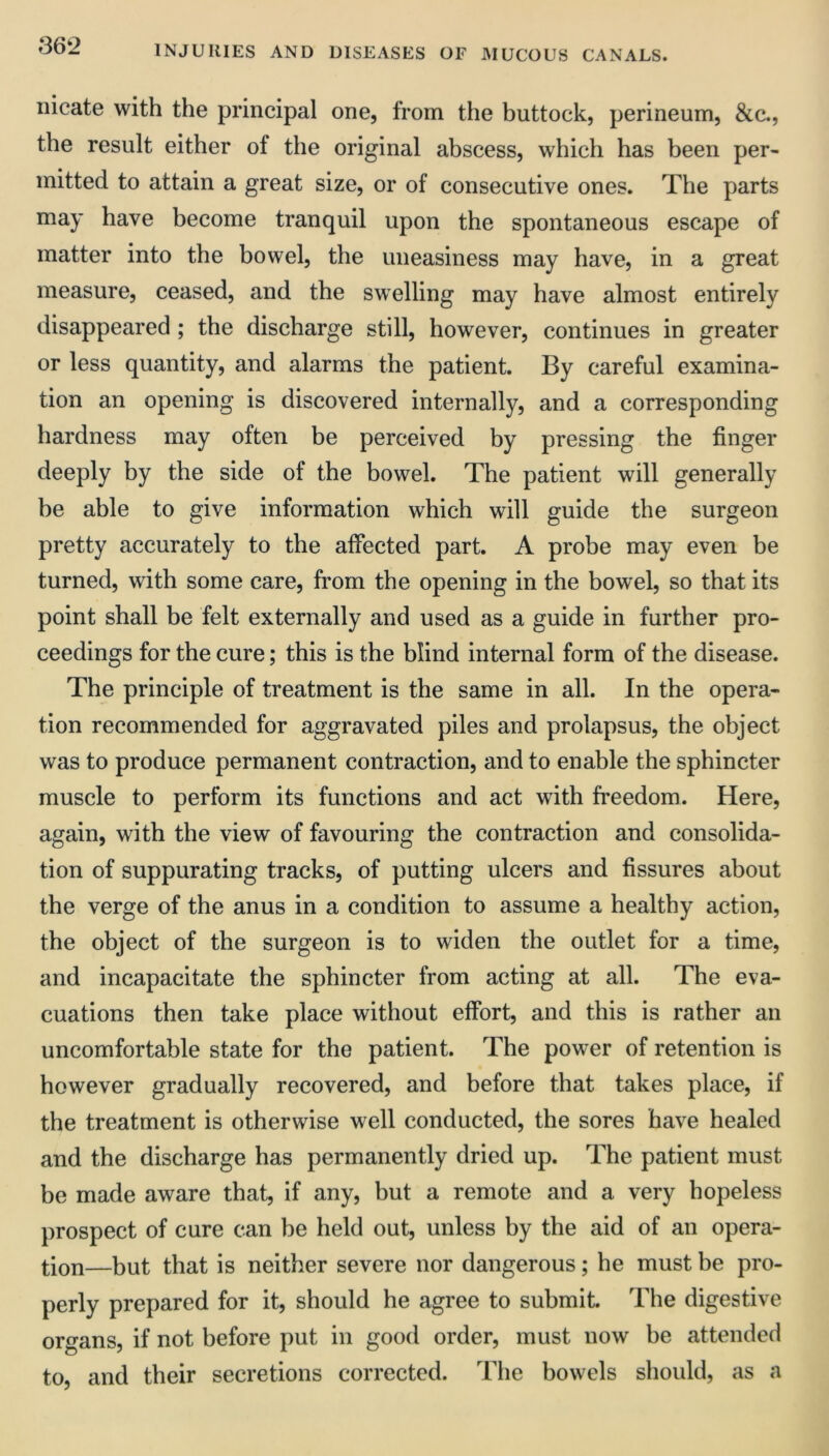 iiicate with the principal one, from the buttock, perineum. See., the result either of the original abscess, which has been per- mitted to attain a great size, or of consecutive ones. The parts may have become tranquil upon the spontaneous escape of matter into the bowel, the uneasiness may have, in a great measure, ceased, and the swelling may have almost entirely disappeared ; the discharge still, however, continues in greater or less quantity, and alarms the patient. By careful examina- tion an opening is discovered internally, and a corresponding hardness may often be perceived by pressing the finger deeply by the side of the bowel. The patient will generally be able to give information which will guide the surgeon pretty accurately to the affected part. A probe may even be turned, with some care, from the opening in the bowel, so that its point shall be felt externally and used as a guide in further pro- ceedings for the cure; this is the blind internal form of the disease. The principle of treatment is the same in all. In the opera- tion recommended for aggravated piles and prolapsus, the object was to produce permanent contraction, and to enable the sphincter muscle to perform its functions and act with freedom. Here, again, with the view of favouring the contraction and consolida- tion of suppurating tracks, of putting ulcers and fissures about the verge of the anus in a condition to assume a healthy action, the object of the surgeon is to widen the outlet for a time, and incapacitate the sphincter from acting at all. The eva- cuations then take place without effort, and this is rather an uncomfortable state for the patient. The power of retention is however gradually recovered, and before that takes place, if the treatment is otherwise well conducted, the sores have healed and the discharge has permanently dried up. The patient must be made aware that, if any, but a remote and a very hopeless prospect of cure can be held out, unless by the aid of an opera- tion—but that is neither severe nor dangerous; he must be pro- perly prepared for it, should he agree to submit. The digestive organs, if not before put in good order, must now be attended to, and their secretions corrected. The bowels should, as a