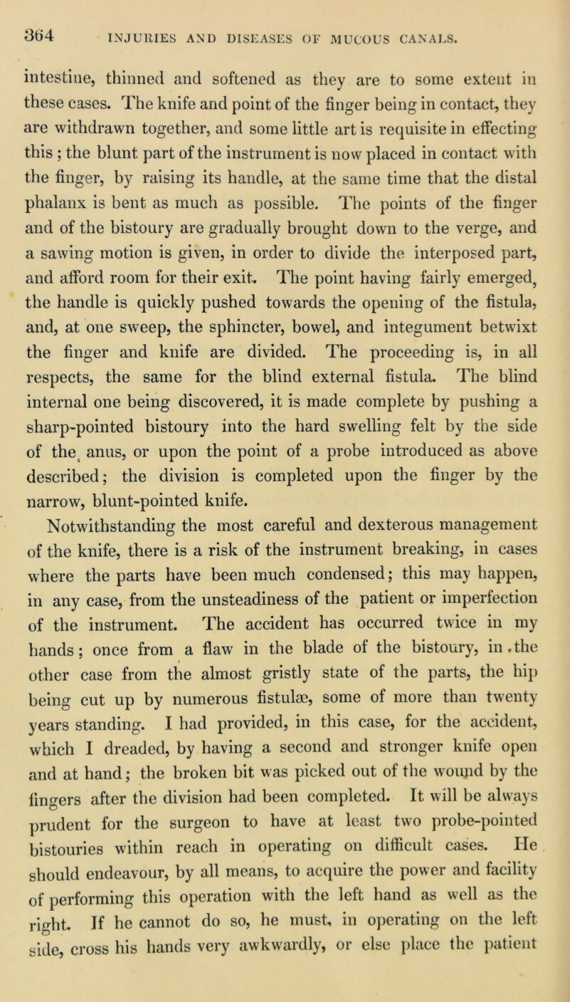 864 intestine, thinned and softened as they are to some extent in these cases. The knife and point of the finger being in contact, they are withdrawn together, and some little art is requisite in effecting this ; the blunt part of the instrument is now placed in contact with the finger, by raising its handle, at the same time that the distal phalanx is bent as much as possible. The points of the finger and of the bistoury are gradually brought down to the verge, and a sawing motion is given, in order to divide the interposed part, and afford room for their exit. The point having fairly emerged, the handle is quickly pushed towards the opening of the fistula, and, at one sweep, the sphincter, bowel, and integument betwixt the finger and knife are divided. The proceeding is, in all respects, the same for the blind external fistula. The blind internal one being discovered, it is made complete by pushing a sharp'pointed bistoury into the hard swelling felt by the side of the^ anus, or upon the point of a probe introduced as above described; the division is completed upon the finger by the narrow, blunt-pointed knife. Notwithstanding the most careful and dexterous management of the knife, there is a risk of the instrument breaking, in cases where the parts have been much condensed; this may happen, in any case, from the unsteadiness of the patient or imperfection of the instrument. The accident has occurred twice in my hands; once from a flaw in the blade of the bistoury, in.the other case from the almost gristly state of the parts, the hip being cut up by numerous fistulse, some of more than twenty years standing. I had provided, in this case, for the accident, which I dreaded, by having a second and stronger knife open and at hand; the broken bit was picked out of the woujid by the fingers after the division had been completed. It will be always prudent for the surgeon to have at least two probe-pointed bistouries within reach in operating on difficult cases. He should endeavour, by all means, to acquire the power and facility of performing this operation with the left hand as well as the rio-ht. If he cannot do so, he must, in operating on the left side, cross his hands very awkwardly, or else place the patient