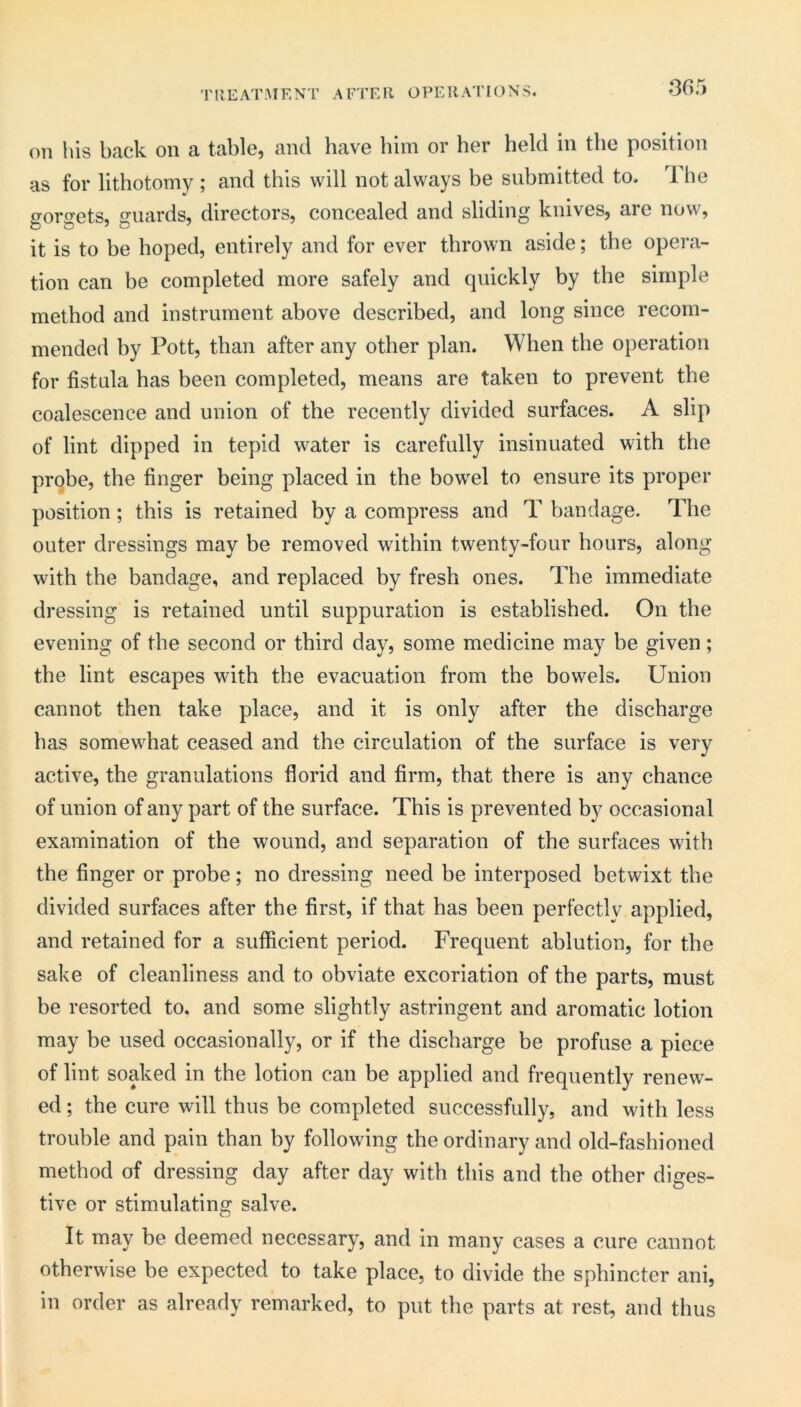 'PREAT-MENT AFTER OPERATIONS. on liis back on a table, and have him or her held in the position as for lithotomy ; and this will not always be submitted to. 1 he gorgets, guards, directors, concealed and sliding knives, are now, it is to be hoped, entirely and for ever thrown aside; the opera- tion can be completed more safely and quickly by the simple method and instrument above described, and long since recom- mended by Pott, than after any other plan. When the operation for fistula has been completed, means are taken to prevent the coalescence and union of the recently divided surfaces. A slip of lint dipped in tepid water is carefully insinuated with the probe, the finger being placed in the bowel to ensure its proper position; this is retained by a compress and T bandage. The outer dressings may be removed within twenty-four hours, along with the bandage, and replaced by fresh ones. The immediate dressing is retained until suppuration is established. On the evening of the second or third day, some medicine may be given; the lint escapes with the evacuation from the bowels. Union cannot then take place, and it is only after the discharge has somewhat ceased and the circulation of the surface is very active, the granulations florid and firm, that there is any chance of union of any part of the surface. This is prevented by occasional examination of the wound, and separation of the surfaces with the finger or probe; no dressing need be interposed betwixt the divided surfaces after the first, if that has been perfectly applied, and retained for a sufficient period. Frequent ablution, for the sake of cleanliness and to obviate excoriation of the parts, must be resorted to. and some slightly astringent and aromatic lotion may be used occasionally, or if the discharge be profuse a piece of lint soaked in the lotion can be applied and frequently renew- ed ; the cure will thus be completed successfully, and with less trouble and pain than by following the ordinary and old-fashioned method of dressing day after day with this and the other diges- tive or stimulating salve. It may be deemed necessary, and in many cases a cure cannot otherwise be expected to take place, to divide the sphincter ani, in order as already remarked, to put the parts at rest, and thus