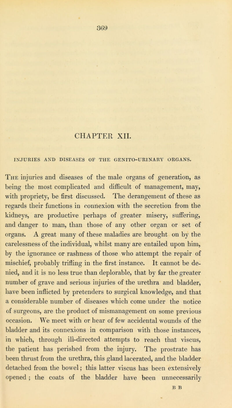 309 CHAPTER XII. INJURIES AND DISEASES OF THE GENITO-URINARY ORGANS. The injuries and diseases of the male organs of generation, as being the most complicated and difficult of management, may, with propriety, be first discussed. The derangement of these as regards their functions in connexion with the secretion from the kidneys, are productive perhaps of greater misery, suffering, and danger to man, than those of any other organ or set of organs. A great many of these maladies are brought on by the carelessness of the individual, whilst many are entailed upon him, by the ignorance or rashness of those who attempt the repair of mischief, probably trifling in the first instance. It cannot be de- nied, and it is no less true than deplorable, that by far the greater number of grave and serious injuries of the urethra and bladder, have been inflicted by pretenders to surgical knowledge, and that a considerable number of diseases which come under the notice of surgeons, are the product of mismanagement on some previous occasion. We meet with or hear of few accidental wounds of the bladder and its connexions in comparison with those instances, in which, through ill-directed attempts to reach that viscus, the patient has perished from the injury. The prostrate has been thrust from the urethra, this gland lacerated, and the bladder detached from the bowel; this latter viscus has been extensively opened ; the coats of the bladder have been unnecessarily B B