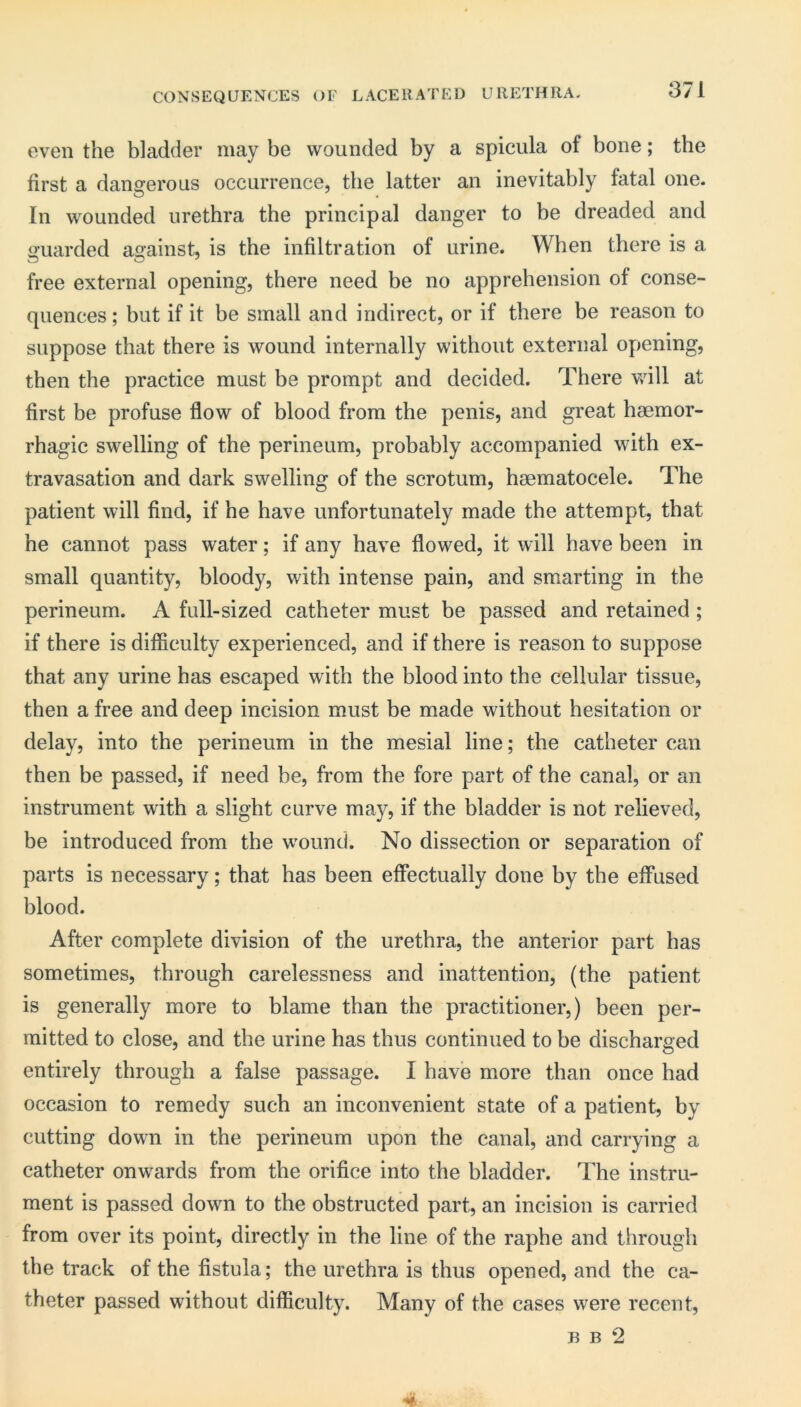 even the bladder may be wounded by a spicula of bone; the first a dangerous occurrence, the latter an inevitably fatal one. In wounded urethra the principal danger to be dreaded and <?uarded against, is the infiltration of urine. When there is a free external opening, there need be no apprehension of conse- quences ; but if it be small and indirect, or if there be reason to suppose that there is wound internally without external opening, then the practice must be prompt and decided. There will at first be profuse flow of blood from the penis, and great haemor- rhagic swelling of the perineum, probably accompanied with ex- travasation and dark swelling of the scrotum, haematocele. The patient will find, if he have unfortunately made the attempt, that he cannot pass water; if any have flowed, it will have been in small quantity, bloody, with intense pain, and smarting in the perineum. A full-sized catheter must be passed and retained ; if there is difficulty experienced, and if there is reason to suppose that any urine has escaped with the blood into the cellular tissue, then a free and deep incision must be made without hesitation or delay, into the perineum in the mesial line; the catheter can then be passed, if need be, from the fore part of the canal, or an instrument with a slight curve may, if the bladder is not relieved, be introduced from the wound. No dissection or separation of parts is necessary; that has been effectually done by the effused blood. After complete division of the urethra, the anterior part has sometimes, through carelessness and inattention, (the patient is generally more to blame than the practitioner,) been per- mitted to close, and the urine has thus continued to be discharged entirely through a false passage. I have more than once had occasion to remedy such an inconvenient state of a patient, by cutting down in the perineum upon the canal, and carrying a catheter onwards from the orifice into the bladder. The instru- ment is passed down to the obstructed part, an incision is carried from over its point, directly in the line of the raphe and through the track of the fistula; the urethra is thus opened, and the ca- theter passed without difficulty. Many of the cases were recent, B B 2 4