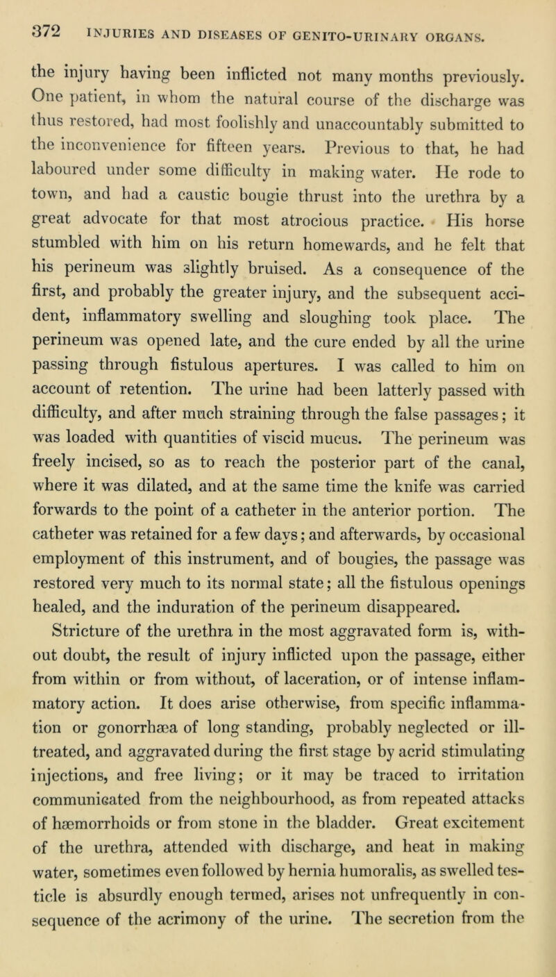 the injury having heen inflicted not many months previously. One patient, in whom the natural course of the discharge was thus restored, had most foolishly and unaccountably submitted to the inconvenience for fifteen years. Previous to that, he had laboured under some difficulty in making water. He rode to town, and had a caustic bougie thrust into the urethra by a great advocate for that most atrocious practice. His horse stumbled with him on his return homewards, and he felt that his perineum was slightly bruised. As a consequence of the first, and probably the greater injury, and the subsequent acci- dent, inflammatory swelling and sloughing took place. The perineum was opened late, and the cure ended by all the urine passing through fistulous apertures. I was called to him on account of retention. The urine had been latterly passed with difficulty, and after much straining through the false passages; it was loaded with quantities of viscid mucus. The perineum was freely incised, so as to reach the posterior part of the canal, where it was dilated, and at the same time the knife was carried forwards to the point of a catheter in the anterior portion. The catheter was retained for a few days; and afterwards, by occasional employment of this instrument, and of bougies, the passage was restored very much to its normal state; all the fistulous openings healed, and the induration of the perineum disappeared. Stricture of the urethra in the most aggravated form is, with- out doubt, the result of injury inflicted upon the passage, either from within or from without, of laceration, or of intense inflam- matory action. It does arise otherwise, from specific inflamma- tion or gonorrhma of long standing, probably neglected or ill- treated, and aggravated during the first stage by acrid stimulating injections, and free living; or it may be traced to irritation communicated from the neighbourhood, as from repeated attacks of haemorrhoids or from stone in the bladder. Great excitement of the urethra, attended with discharge, and heat in making water, sometimes even followed by hernia humoralis, as swelled tes- ticle is absurdly enough termed, arises not unfrequently in con- sequence of the acrimony of the urine. The secretion from the