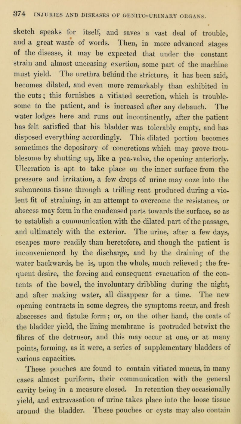 sketch speaks for itself, and saves a vast deal of trouble, and a great waste of words. Then, in more advanced stages of the disease, it may be expected that under the constant strain and almost unceasing exertion, some part of the machine must yield. The urethra bdiind the stricture, it has been said, becomes dilated, and even more remarkably than exhibited in the cuts; this furnishes a vitiated secretion, which is trouble- some to the patient, and is increased after any debauch. The water lodges here and runs out incontinently, after the patient has felt satisfied that his bladder was tolerably empty, and has disposed everything accordingly. This dilated portion becomes sometimes the depository of concretions which may prove trou- blesome by shutting up, like a pea-valve, the opening anteriorly. Ulceration is apt to take place on the inner surface from the pressure and irritation, a few drops of urine may ooze into the submucous tissue through a trifling rent produced during a vio- lent fit of straining, in an attempt to overcome the resistance, or abscess may form in the condensed parts towards the surface, so as to establish a communication with the dilated part of the passage, and ultimately with the exterior. The urine, after a few days, escapes more readily than heretofore, and though the patient is inconvenienced by the discharge, and by the draining of the water backwards, he is, upon the whole, much relieved; the fre- quent desire, the forcing and consequent evacuation of the con- tents of the bowel, the involuntary dribbling during the night, and after making water, all disappear for a time. The new opening contracts in some degree, the symptoms recur, and fresh abscesses and fistulse form; or, on the other hand, the coats of the bladder yield, the lining membrane is protruded betwixt the fibres of the detrusor, and this may occur at one, or at many points, forming, as it were, a series of supplementary bladders of various capacities. These pouches are found to contain vitiated mucus, in many cases almost puriform, their communication with the general cavity being in a measure closed. In retention they occasionally yield, and extravasation of urine takes place into the loose tissue around the bladder. These pouches or cysts may also contain